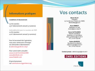 Vos contacts  
              Michel BLAY
                Président
     du Comité pour l’histoire du CNRS
           Michel.Blay@ens.fr

              René BIMBOT
             Rédacteur en chef
           bimbot@ipno.in2p3.fr

           Denis GUTHLEBEN
            Attaché scientifique
         Rédacteur en chef adjoint
        denis.guthleben@cnrs-dir.fr
           Tél : 01 40 78 26 46

             Valérie BURGOS
          Secrétariat de rédaction
         valerie.burgos@cnrs-dir.fr
            Tél : 01 40 78 26 33



 Contact presse valerie.burgos@cnrs-dir.fr
 