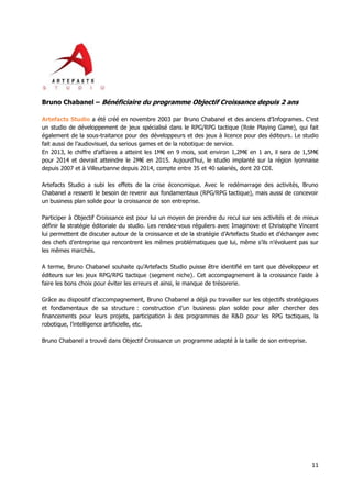 11
Bruno Chabanel – Bénéficiaire du programme Objectif Croissance depuis 2 ans
Artefacts Studio a été créé en novembre 2003 par Bruno Chabanel et des anciens d’Infogrames. C’est
un studio de développement de jeux spécialisé dans le RPG/RPG tactique (Role Playing Game), qui fait
également de la sous-traitance pour des développeurs et des jeux à licence pour des éditeurs. Le studio
fait aussi de l’audiovisuel, du serious games et de la robotique de service.
En 2013, le chiffre d’affaires a atteint les 1M€ en 9 mois, soit environ 1,2M€ en 1 an, il sera de 1,5M€
pour 2014 et devrait atteindre le 2M€ en 2015. Aujourd’hui, le studio implanté sur la région lyonnaise
depuis 2007 et à Villeurbanne depuis 2014, compte entre 35 et 40 salariés, dont 20 CDI.
Artefacts Studio a subi les effets de la crise économique. Avec le redémarrage des activités, Bruno
Chabanel a ressenti le besoin de revenir aux fondamentaux (RPG/RPG tactique), mais aussi de concevoir
un business plan solide pour la croissance de son entreprise.
Participer à Objectif Croissance est pour lui un moyen de prendre du recul sur ses activités et de mieux
définir la stratégie éditoriale du studio. Les rendez-vous réguliers avec Imaginove et Christophe Vincent
lui permettent de discuter autour de la croissance et de la stratégie d’Artefacts Studio et d’échanger avec
des chefs d’entreprise qui rencontrent les mêmes problématiques que lui, même s’ils n’évoluent pas sur
les mêmes marchés.
A terme, Bruno Chabanel souhaite qu’Artefacts Studio puisse être identifié en tant que développeur et
éditeurs sur les jeux RPG/RPG tactique (segment niche). Cet accompagnement à la croissance l’aide à
faire les bons choix pour éviter les erreurs et ainsi, le manque de trésorerie.
Grâce au dispositif d’accompagnement, Bruno Chabanel a déjà pu travailler sur les objectifs stratégiques
et fondamentaux de sa structure : construction d’un business plan solide pour aller chercher des
financements pour leurs projets, participation à des programmes de R&D pour les RPG tactiques, la
robotique, l’intelligence artificielle, etc.
Bruno Chabanel a trouvé dans Objectif Croissance un programme adapté à la taille de son entreprise.
 
