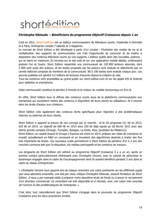 13
Christophe Sibieude – Bénéficiaire du programme Objectif Croissance depuis 1 an
Créé en 2011, Short Edition est un éditeur communautaire de littérature courte. Implantée à Grenoble
et à Paris, l’entreprise compte 7 salariés et 3 stagiaires.
Le concept de Short Edition a été développé à partir d’un constat : l’évolution des modes de vie et la
multiplication des supports de communication ont créé l’opportunité de concevoir et de mettre à
disposition des contenus littéraires courts sur ces supports. L’éditeur publie donc des nouvelles, poèmes…
qui se lisent en maximum 20 minutes sur le site web et sur une application mobile dédiée, entièrement
gratuits l’un et l’autre. Short Edition rassemble une communauté de 120 000 lecteurs abonnés, dont
3 800 sont aussi des auteurs, et les textes proposés par les auteurs sont évalués et sélectionés par un
comité éditorial composé de membres de la communauté. 80 à 100 textes sont évalués chaque jour. Les
œuvres publiées ont généré 4,3 millions de lectures d’œuvres depuis la création du site.
Tous les contenus sont accessibles au grand public sur short-edition.com et sur les applis iOS et Android
pour tablettes et smartphone.
Cette communauté constitue la barrière à l’entrée et le moteur du modèle économique en B to B.
En effet, Short Edition loue et diffuse des contenus courts issus de la plateforme communautaire aux
entreprises qui souhaitent mettre des contenus à disposition de leurs clients ou utilisateurs. Et il reverse
alors les droits d’auteur aux créateurs.
Short Edition crée également des contenus écrits spécifiques pour répondre à des problématiques
internes ou externes de leurs clients.
Short Edition a apporté la preuve de son concept par le marché… et le CA progresse [51 k€ en 2013,
203 k€ en 2014, un objectif de 600 k€ en 2015 avec 230 k€ déjà signés au 28 février 2015 avec des
clients grands comptes (Orange, Transdev, Butagaz, La Poste, Atos, Quotidien du Médecin)].
Short Edition, au capital duquel le Groupe L’Express est entré en 2014, prépare ses relais de croissance et
investit actuellement en R&D en concevant et en brevetant des algorithmes destinés à traiter des flux
très importants de textes. Ces nouveaux outils permettront à Short Edition de pénétrer d’ici à 3 ans des
marchés connexes tels que l’e-éducation, les médias participatifs et les contenus de marque.
Les dirigeants de Short Edition ont adhéré au programme Objectif Croissance il y a un an, après un
premier contact particulièrement intéressant avec Christophe Vincent, avec la volonté de pérenniser la
dynamique engagée dans le cadre de l’accompagnement dont ils avaient bénéficié pendant 3 ans dans le
cadre du réseau Entreprendre.
« Christophe Vincent nous apporte lors de chaque rencontre une vision pertinente sur les différents sujets
que nous abordons ensemble, une fois par mois, indique Christophe Sibieude, associé fondateur de Short
Edition. Il nous a par exemple aidés à préparer notre deuxième levée de fonds ou à lancer le recrutement
d’un directeur commercial. Ce consultant est très disponible et à l’écoute, avec une vision très concrète
de l’univers et des problématiques de l’entreprise. »
C’est donc tout naturellement que Short Edition s’engage dans la poursuite du programme Objectif
Croissance pour les deux prochaines années.
 