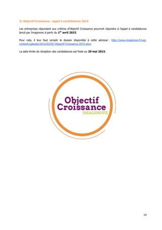 14
3/ Objectif Croissance : appel à candidatures 2015
Les entreprises répondant aux critères d’Objectif Croissance pourront répondre à l’appel à candidatures
lancé par Imaginove à partir du 1er
avril 2015.
Pour cela, il leur faut remplir le dossier disponible à cette adresse : http://www.imaginove.fr/wp-
content/uploads/2015/03/DC-Objectif-Croissance.2015.docx
La date limite de réception des candidatures est fixée au 29 mai 2015.
 