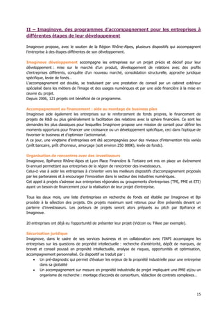 15
II – Imaginove, des programmes d’accompagnement pour les entreprises à
différentes étapes de leur développement
Imaginove propose, avec le soutien de la Région Rhône-Alpes, plusieurs dispositifs qui accompagnent
l’entreprise à des étapes différentes de son développement.
Imaginove développement accompagne les entreprises sur un projet précis et décisif pour leur
développement : mise sur le marché d’un produit, développement de relations avec des profils
d’entreprises différents, conquête d’un nouveau marché, consolidation structurelle, approche juridique
spécifique, levée de fonds…
L’accompagnement est double, se traduisant par une prestation de conseil par un cabinet extérieur
spécialisé dans les métiers de l’image et des usages numériques et par une aide financière à la mise en
œuvre du projet.
Depuis 2006, 121 projets ont bénéficié de ce programme.
Accompagnement au financement : aide au montage de business plan
Imaginove aide également les entreprises sur le renforcement de fonds propres, le financement de
projets de R&D ou plus généralement la facilitation des relations avec la sphère financière. Ce sont les
demandes les plus classiques pour lesquelles Imaginove propose une mission de conseil pour définir les
moments opportuns pour financer une croissance ou un développement spécifique, ceci dans l’optique de
favoriser le business et d’optimiser l’actionnariat.
A ce jour, une vingtaine d’entreprises ont été accompagnées pour des niveaux d’intervention très variés
(prêt bancaire, prêt d’honneur, amorçage (soit environ 250 000€), levée de fonds).
Organisation de rencontres avec des investisseurs
Imaginove, Bpifrance Rhône-Alpes et Lyon Place Financière & Tertiaire ont mis en place un événement
bi-annuel permettant aux entreprises de la région de rencontrer des investisseurs.
Celui-ci vise à aider les entreprises à s’orienter vers les meilleurs dispositifs d’accompagnement proposés
par les partenaires et à encourager l’innovation dans le secteur des industries numériques.
Cet appel à projets s’adresse aux entreprises régionales ou groupements d’entreprises (TPE, PME et ETI)
ayant un besoin de financement pour la réalisation de leur projet d’entreprise.
Tous les deux mois, une liste d’entreprises en recherche de fonds est établie par Imaginove et Bpi
procède à la sélection des projets. Dix projets maximum sont retenus pour être présentés devant un
parterre d’investisseurs. Les porteurs de projets seront alors préparés au pitch par Bpifrance et
Imaginove.
20 entreprises ont déjà eu l’opportunité de présenter leur projet (Vidcoin ou Tilkee par exemple).
Sécurisation juridique
Imaginove, dans le cadre de ses services business et en collaboration avec l’INPI accompagne les
entreprises sur les questions de propriété intellectuelle : recherche d’antériorité, dépôt de marques, de
brevet et conseil poussé en propriété intellectuelle, analyse de risques, opportunités et optimisation,
accompagnement personnalisé. Ce dispositif se traduit par :
 Un pré-diagnostic qui permet d’évaluer les enjeux de la propriété industrielle pour une entreprise
dans sa globalité
 Un accompagnement sur mesure en propriété industrielle de projet impliquant une PME et/ou un
organisme de recherche : montage d’accords de consortium, rédaction de contrats complexes…
 