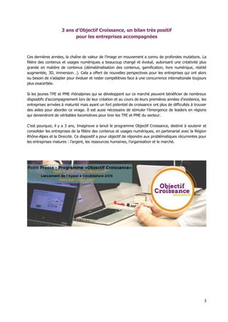 3
3 ans d’Objectif Croissance, un bilan très positif
pour les entreprises accompagnées
Ces dernières années, la chaîne de valeur de l’image en mouvement a connu de profondes mutations. La
filière des contenus et usages numériques a beaucoup changé et évolué, autorisant une créativité plus
grande en matière de contenus (dématérialisation des contenus, gamification, livre numérique, réalité
augmentée, 3D, immersion…). Cela a offert de nouvelles perspectives pour les entreprises qui ont alors
eu besoin de s’adapter pour évoluer et rester compétitives face à une concurrence internationale toujours
plus exacerbée.
Si les jeunes TPE et PME rhônalpines qui se développent sur ce marché peuvent bénéficier de nombreux
dispositifs d’accompagnement lors de leur création et au cours de leurs premières années d’existence, les
entreprises arrivées à maturité mais ayant un fort potentiel de croissance ont plus de difficultés à trouver
des aides pour aborder ce virage. Il est aussi nécessaire de stimuler l’émergence de leaders en régions
qui deviendront de véritables locomotives pour tirer les TPE et PME du secteur.
C’est pourquoi, il y a 3 ans, Imaginove a lancé le programme Objectif Croissance, destiné à soutenir et
consolider les entreprises de la filière des contenus et usages numériques, en partenariat avec la Région
Rhône-Alpes et la Direccte. Ce dispositif a pour objectif de répondre aux problématiques récurrentes pour
les entreprises matures : l’argent, les ressources humaines, l’organisation et le marché.
 