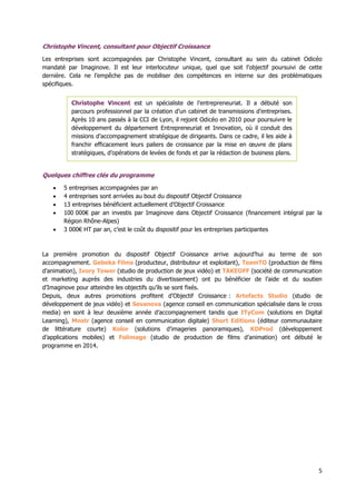 5
Christophe Vincent, consultant pour Objectif Croissance
Les entreprises sont accompagnées par Christophe Vincent, consultant au sein du cabinet Odicéo
mandaté par Imaginove. Il est leur interlocuteur unique, quel que soit l’objectif poursuivi de cette
dernière. Cela ne l’empêche pas de mobiliser des compétences en interne sur des problématiques
spécifiques.
Quelques chiffres clés du programme
 5 entreprises accompagnées par an
 4 entreprises sont arrivées au bout du dispositif Objectif Croissance
 13 entreprises bénéficient actuellement d’Objectif Croissance
 100 000€ par an investis par Imaginove dans Objectif Croissance (financement intégral par la
Région Rhône-Alpes)
 3 000€ HT par an, c’est le coût du dispositif pour les entreprises participantes
La première promotion du dispositif Objectif Croissance arrive aujourd’hui au terme de son
accompagnement. Gebeka Films (producteur, distributeur et exploitant), TeamTO (production de films
d’animation), Ivory Tower (studio de production de jeux vidéo) et TAKEOFF (société de communication
et marketing auprès des industries du divertissement) ont pu bénéficier de l’aide et du soutien
d’Imaginove pour atteindre les objectifs qu’ils se sont fixés.
Depuis, deux autres promotions profitent d’Objectif Croissance : Artefacts Studio (studio de
développement de jeux vidéo) et Sevanova (agence conseil en communication spécialisée dans le cross
media) en sont à leur deuxième année d’accompagnement tandis que ITyCom (solutions en Digital
Learning), Mnstr (agence conseil en communication digitale) Short Editions (éditeur communautaire
de littérature courte) Kolor (solutions d’imageries panoramiques), KDProd (développement
d’applications mobiles) et Folimage (studio de production de films d’animation) ont débuté le
programme en 2014.
Christophe Vincent est un spécialiste de l’entrepreneuriat. Il a débuté son
parcours professionnel par la création d’un cabinet de transmissions d’entreprises.
Après 10 ans passés à la CCI de Lyon, il rejoint Odicéo en 2010 pour poursuivre le
développement du département Entrepreneuriat et Innovation, où il conduit des
missions d’accompagnement stratégique de dirigeants. Dans ce cadre, il les aide à
franchir efficacement leurs paliers de croissance par la mise en œuvre de plans
stratégiques, d’opérations de levées de fonds et par la rédaction de business plans.
 