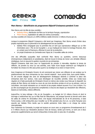 7
Marc Bonny – Bénéficiaire du programme Objectif Croissance pendant 3 ans
Marc Bonny est à la tête de deux sociétés :
 Gebeka Films, distribution de films sur le territoire français, coproduction
 Plein Champ, exploitation de salles de cinéma (Comoedia)
Les deux sociétés ont chacune un chiffre d’affaires stable d’environ 2 millions d’euros par an.
Lorsque le programme Objectif Croissance a été lancé par Imaginove, Marc Bonny venait d’initier deux
projets importants pour la pérennité et le développement de ses sociétés :
 Gebeka Films s’engageait pour la première fois en tant que coproducteur délégué sur un film
d’animation avec « Ma vie de Courgette », ce qui impliquait de mener le montage financier, être
en contact avec le financeurs, effectuer le suivi de la production…
 Un projet d’extension du Comoedia avec l’ajout de 3 nouvelles salles de cinéma
Une des difficultés auxquelles était confronté Marc Bonny au quotidien, comme beaucoup
d’entrepreneurs indépendants et autodidactes, était de trouver le temps de mener une véritable réflexion
stratégique, tout en assurant la gestion courante de ses entreprises.
Objectif Croissance était donc pour lui l’opportunité de prendre à intervalles réguliers le temps de
réfléchir, de prendre du recul sur ses activités, avec l’aide d’une équipe extérieure qui l’obligerait à
formaliser les choses et à être plus précis quant à sa stratégie et sa vision à moyen terme.
Avec Imaginove et Christophe Vincent, ils ont commencé par mener une réflexion et une analyse sur le
positionnement des deux entreprises sur leur marché respectif : leurs points forts, leurs points faibles…
Ils ont ensuite dégagé des axes de développement stratégique destinés à conforter la place des
entreprises dans leur secteur, mais aussi développer de nouvelles activités. Grâce aux rendez-vous
réguliers et à l’aide ponctuelle de Christophe Vincent en dehors des rendez-vous fixés par le dispositif, les
projets de Marc Bonny ont évolué au cours de ces trois dernières années et ont pu se préciser, voire se
concrétiser. Une durée nécessaire sur un marché où les projets mettent souvent 4 ou 5 ans à éclore. Il a
pu être accompagné par les personnes compétentes à chacune des étapes qui nécessitent des réflexions,
besoins en technicités, métiers différents.
Aujourd’hui, le long métrage « Ma vie de Courgette », au budget de 5,5 mllions d’euros et dont le
tournage a entièrement lieu sur le Pôle Pixel de Villeurbanne, est presque terminé et devrait sortir dans
les salles de cinéma fin 2015/début 2016. Une équipe internationale de 30 et 40 personnes, à base
franco-suisse, a été embauchée pour travailler sur le film pendant plus d’un an. La sortie française sera
assurée par Gebeka Films tandis que la société parisienne Indie Sales a en charge les ventes
internationales.
Pour l’extension du Comoedia, le projet est toujours en cours avec un programme d’investissement de 2
à 3 millions d’euros qui nécessitera plusieurs mois de travaux, tandis qu’à terme, ce sont une à deux
personnes supplémentaires qui seront embauchées à temps plein en plus des 15 actuelles.
 