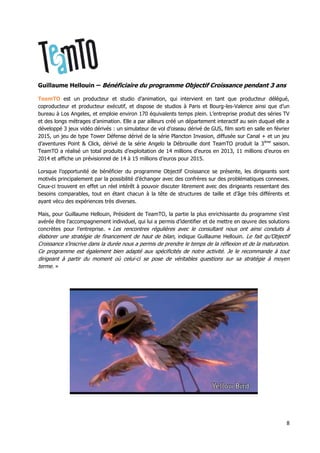 8
Guillaume Hellouin – Bénéficiaire du programme Objectif Croissance pendant 3 ans
TeamTO est un producteur et studio d’animation, qui intervient en tant que producteur délégué,
coproducteur et producteur exécutif, et dispose de studios à Paris et Bourg-les-Valence ainsi que d’un
bureau à Los Angeles, et emploie environ 170 équivalents temps plein. L’entreprise produit des séries TV
et des longs métrages d’animation. Elle a par ailleurs créé un département interactif au sein duquel elle a
développé 3 jeux vidéo dérivés : un simulateur de vol d’oiseau dérivé de GUS, film sorti en salle en février
2015, un jeu de type Tower Défense dérivé de la série Plancton Invasion, diffusée sur Canal + et un jeu
d’aventures Point & Click, dérivé de la série Angelo la Débrouille dont TeamTO produit la 3ème
saison.
TeamTO a réalisé un total produits d’exploitation de 14 millions d’euros en 2013, 11 millions d’euros en
2014 et affiche un prévisionnel de 14 à 15 millions d’euros pour 2015.
Lorsque l’opportunité de bénéficier du programme Objectif Croissance se présente, les dirigeants sont
motivés principalement par la possibilité d’échanger avec des confrères sur des problématiques connexes.
Ceux-ci trouvent en effet un réel intérêt à pouvoir discuter librement avec des dirigeants ressentant des
besoins comparables, tout en étant chacun à la tête de structures de taille et d’âge très différents et
ayant vécu des expériences très diverses.
Mais, pour Guillaume Hellouin, Président de TeamTO, la partie la plus enrichissante du programme s’est
avérée être l’accompagnement individuel, qui lui a permis d’identifier et de mettre en œuvre des solutions
concrètes pour l’entreprise. « Les rencontres régulières avec le consultant nous ont ainsi conduits à
élaborer une stratégie de financement de haut de bilan, indique Guillaume Hellouin. Le fait qu’Objectif
Croissance s’inscrive dans la durée nous a permis de prendre le temps de la réflexion et de la maturation.
Ce programme est également bien adapté aux spécificités de notre activité. Je le recommande à tout
dirigeant à partir du moment où celui-ci se pose de véritables questions sur sa stratégie à moyen
terme. »
 