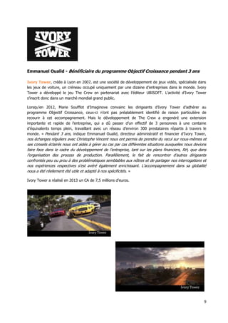 9
Emmanuel Oualid - Bénéficiaire du programme Objectif Croissance pendant 3 ans
Ivory Tower, créée à Lyon en 2007, est une société de développement de jeux vidéo, spécialisée dans
les jeux de voiture, un créneau occupé uniquement par une dizaine d’entreprises dans le monde. Ivory
Tower a développé le jeu The Crew en partenariat avec l’éditeur UBISOFT. L’activité d’Ivory Tower
s’inscrit donc dans un marché mondial grand public.
Lorsqu’en 2012, Marie Soufflot d’Imaginove convainc les dirigeants d’Ivory Tower d’adhérer au
programme Objectif Croissance, ceux-ci n’ont pas préalablement identifié de raison particulière de
recourir à cet accompagnement. Mais le développement de The Crew a engendré une extension
importante et rapide de l’entreprise, qui a dû passer d’un effectif de 3 personnes à une centaine
d’équivalents temps plein, travaillant avec un réseau d’environ 300 prestataires répartis à travers le
monde. « Pendant 3 ans, indique Emmanuel Oualid, directeur administratif et financier d’Ivory Tower,
nos échanges réguliers avec Christophe Vincent nous ont permis de prendre du recul sur nous-mêmes et
ses conseils éclairés nous ont aidés à gérer au cas par cas différentes situations auxquelles nous devions
faire face dans le cadre du développement de l’entreprise, tant sur les plans financiers, RH, que dans
l’organisation des process de production. Parallèlement, le fait de rencontrer d’autres dirigeants
confrontés peu ou prou à des problématiques semblables aux nôtres et de partager nos interrogations et
nos expériences respectives s’est avéré également enrichissant. L’accompagnement dans sa globalité
nous a été réellement été utile et adapté à nos spécificités. »
Ivory Tower a réalisé en 2013 un CA de 7,5 millions d’euros.
 
