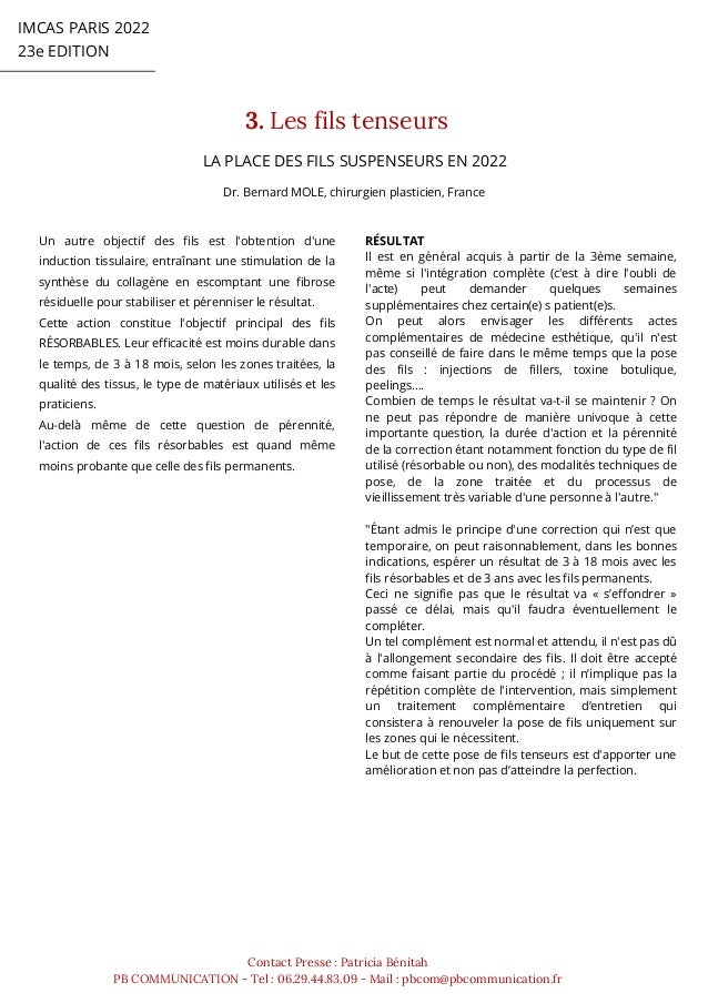 IMCAS PARIS 2022
23e EDITION
3. Les fils tenseurs
Contact Presse : Patricia Bénitah
PB COMMUNICATION - Tel : 06.29.44.83.09 - Mail : pbcom@pbcommunication.fr
LA PLACE DES FILS SUSPENSEURS EN 2022
Dr. Bernard MOLE, chirurgien plasticien, France
Un autre objectif des fils est l'obtention d'une
induction tissulaire, entraînant une stimulation de la
synthèse du collagène en escomptant une fibrose
résiduelle pour stabiliser et pérenniser le résultat.
Cette action constitue l'objectif principal des fils
RÉSORBABLES. Leur efficacité est moins durable dans
le temps, de 3 à 18 mois, selon les zones traitées, la
qualité des tissus, le type de matériaux utilisés et les
praticiens.
Au-delà même de cette question de pérennité,
l'action de ces fils résorbables est quand même
moins probante que celle des fils permanents.
RÉSULTAT
Il est en général acquis à partir de la 3ème semaine,
même si l'intégration complète (c'est à dire l'oubli de
l'acte) peut demander quelques semaines
supplémentaires chez certain(e) s patient(e)s.
On peut alors envisager les différents actes
complémentaires de médecine esthétique, qu'il n'est
pas conseillé de faire dans le même temps que la pose
des fils : injections de fillers, toxine botulique,
peelings….
Combien de temps le résultat va-t-il se maintenir ? On
ne peut pas répondre de manière univoque à cette
importante question, la durée d'action et la pérennité
de la correction étant notamment fonction du type de fil
utilisé (résorbable ou non), des modalités techniques de
pose, de la zone traitée et du processus de
vieillissement très variable d'une personne à l'autre."
"Étant admis le principe d'une correction qui n’est que
temporaire, on peut raisonnablement, dans les bonnes
indications, espérer un résultat de 3 à 18 mois avec les
fils résorbables et de 3 ans avec les fils permanents.
Ceci ne signifie pas que le résultat va « s’effondrer »
passé ce délai, mais qu'il faudra éventuellement le
compléter.
Un tel complément est normal et attendu, il n'est pas dû
à l'allongement secondaire des fils. Il doit être accepté
comme faisant partie du procédé ; il n’implique pas la
répétition complète de l'intervention, mais simplement
un traitement complémentaire d’entretien qui
consistera à renouveler la pose de fils uniquement sur
les zones qui le nécessitent.
Le but de cette pose de fils tenseurs est d'apporter une
amélioration et non pas d’atteindre la perfection.
 
