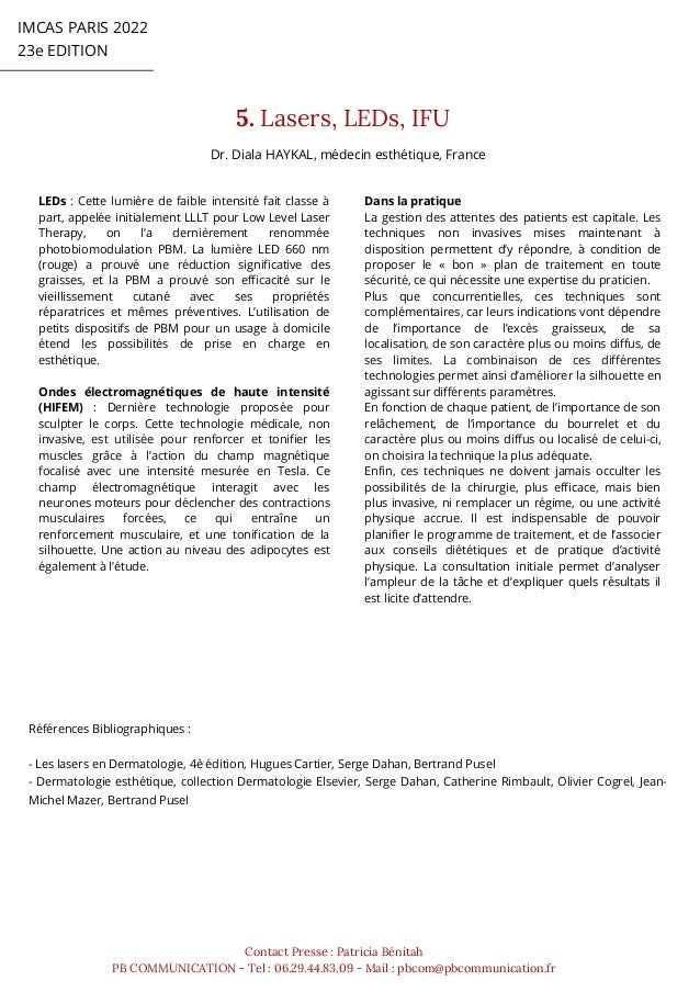 IMCAS PARIS 2022
23e EDITION
5. Lasers, LEDs, IFU
Contact Presse : Patricia Bénitah
PB COMMUNICATION - Tel : 06.29.44.83.09 - Mail : pbcom@pbcommunication.fr
LEDs : Cette lumière de faible intensité fait classe à
part, appelée initialement LLLT pour Low Level Laser
Therapy, on l’a dernièrement renommée
photobiomodulation PBM. La lumière LED 660 nm
(rouge) a prouvé une réduction significative des
graisses, et la PBM a prouvé son efficacité sur le
vieillissement cutané avec ses propriétés
réparatrices et mêmes préventives. L’utilisation de
petits dispositifs de PBM pour un usage à domicile
étend les possibilités de prise en charge en
esthétique.
Ondes électromagnétiques de haute intensité
(HIFEM) : Dernière technologie proposée pour
sculpter le corps. Cette technologie médicale, non
invasive, est utilisée pour renforcer et tonifier les
muscles grâce à l’action du champ magnétique
focalisé avec une intensité mesurée en Tesla. Ce
champ électromagnétique interagit avec les
neurones moteurs pour déclencher des contractions
musculaires forcées, ce qui entraîne un
renforcement musculaire, et une tonification de la
silhouette. Une action au niveau des adipocytes est
également à l’étude.
Références Bibliographiques :
- Les lasers en Dermatologie, 4è édition, Hugues Cartier, Serge Dahan, Bertrand Pusel
- Dermatologie esthétique, collection Dermatologie Elsevier, Serge Dahan, Catherine Rimbault, Olivier Cogrel, Jean-
Michel Mazer, Bertrand Pusel
Dans la pratique
La gestion des attentes des patients est capitale. Les
techniques non invasives mises maintenant à
disposition permettent d’y répondre, à condition de
proposer le « bon » plan de traitement en toute
sécurité, ce qui nécessite une expertise du praticien.
Plus que concurrentielles, ces techniques sont
complémentaires, car leurs indications vont dépendre
de l’importance de l’excès graisseux, de sa
localisation, de son caractère plus ou moins diffus, de
ses limites. La combinaison de ces différentes
technologies permet ainsi d’améliorer la silhouette en
agissant sur différents paramètres.
En fonction de chaque patient, de l’importance de son
relâchement, de l’importance du bourrelet et du
caractère plus ou moins diffus ou localisé de celui-ci,
on choisira la technique la plus adéquate.
Enfin, ces techniques ne doivent jamais occulter les
possibilités de la chirurgie, plus efficace, mais bien
plus invasive, ni remplacer un régime, ou une activité
physique accrue. Il est indispensable de pouvoir
planifier le programme de traitement, et de l’associer
aux conseils diététiques et de pratique d’activité
physique. La consultation initiale permet d’analyser
l’ampleur de la tâche et d’expliquer quels résultats il
est licite d’attendre.
Dr. Diala HAYKAL, médecin esthétique, France
 