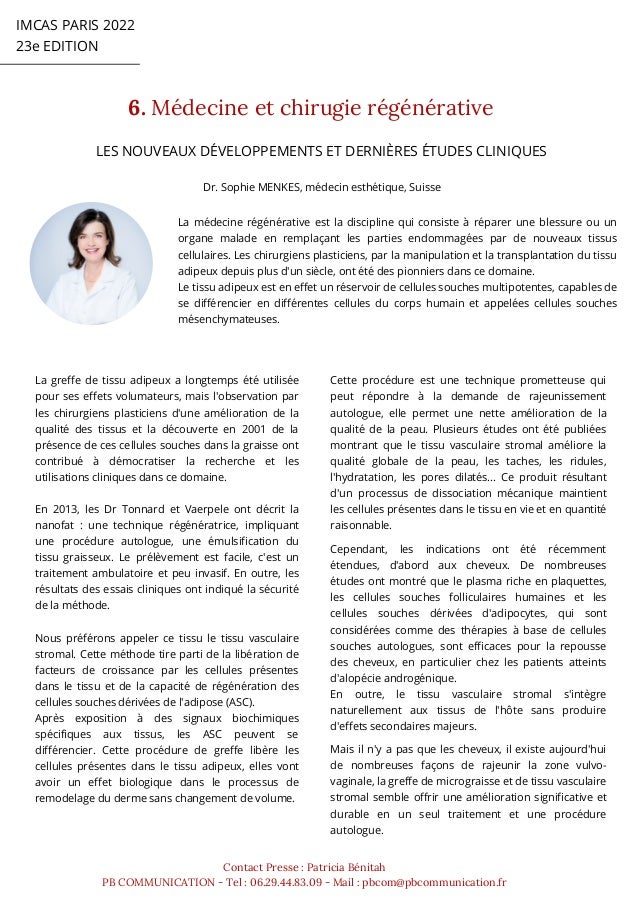 IMCAS PARIS 2022
23e EDITION
6. Médecine et chirugie régénérative
Contact Presse : Patricia Bénitah
PB COMMUNICATION - Tel : 06.29.44.83.09 - Mail : pbcom@pbcommunication.fr
Dr. Sophie MENKES, médecin esthétique, Suisse
LES NOUVEAUX DÉVELOPPEMENTS ET DERNIÈRES ÉTUDES CLINIQUES
La médecine régénérative est la discipline qui consiste à réparer une blessure ou un
organe malade en remplaçant les parties endommagées par de nouveaux tissus
cellulaires. Les chirurgiens plasticiens, par la manipulation et la transplantation du tissu
adipeux depuis plus d'un siècle, ont été des pionniers dans ce domaine.
Le tissu adipeux est en effet un réservoir de cellules souches multipotentes, capables de
se différencier en différentes cellules du corps humain et appelées cellules souches
mésenchymateuses.
La greffe de tissu adipeux a longtemps été utilisée
pour ses effets volumateurs, mais l'observation par
les chirurgiens plasticiens d'une amélioration de la
qualité des tissus et la découverte en 2001 de la
présence de ces cellules souches dans la graisse ont
contribué à démocratiser la recherche et les
utilisations cliniques dans ce domaine.
En 2013, les Dr Tonnard et Vaerpele ont décrit la
nanofat : une technique régénératrice, impliquant
une procédure autologue, une émulsification du
tissu graisseux. Le prélèvement est facile, c'est un
traitement ambulatoire et peu invasif. En outre, les
résultats des essais cliniques ont indiqué la sécurité
de la méthode.
Nous préférons appeler ce tissu le tissu vasculaire
stromal. Cette méthode tire parti de la libération de
facteurs de croissance par les cellules présentes
dans le tissu et de la capacité de régénération des
cellules souches dérivées de l'adipose (ASC).
Après exposition à des signaux biochimiques
spécifiques aux tissus, les ASC peuvent se
différencier. Cette procédure de greffe libère les
cellules présentes dans le tissu adipeux, elles vont
avoir un effet biologique dans le processus de
remodelage du derme sans changement de volume.
Cette procédure est une technique prometteuse qui
peut répondre à la demande de rajeunissement
autologue, elle permet une nette amélioration de la
qualité de la peau. Plusieurs études ont été publiées
montrant que le tissu vasculaire stromal améliore la
qualité globale de la peau, les taches, les ridules,
l'hydratation, les pores dilatés... Ce produit résultant
d'un processus de dissociation mécanique maintient
les cellules présentes dans le tissu en vie et en quantité
raisonnable.
Cependant, les indications ont été récemment
étendues, d'abord aux cheveux. De nombreuses
études ont montré que le plasma riche en plaquettes,
les cellules souches folliculaires humaines et les
cellules souches dérivées d'adipocytes, qui sont
considérées comme des thérapies à base de cellules
souches autologues, sont efficaces pour la repousse
des cheveux, en particulier chez les patients atteints
d'alopécie androgénique.
En outre, le tissu vasculaire stromal s'intègre
naturellement aux tissus de l'hôte sans produire
d'effets secondaires majeurs.
Mais il n'y a pas que les cheveux, il existe aujourd'hui
de nombreuses façons de rajeunir la zone vulvo-
vaginale, la greffe de micrograisse et de tissu vasculaire
stromal semble offrir une amélioration significative et
durable en un seul traitement et une procédure
autologue.
 