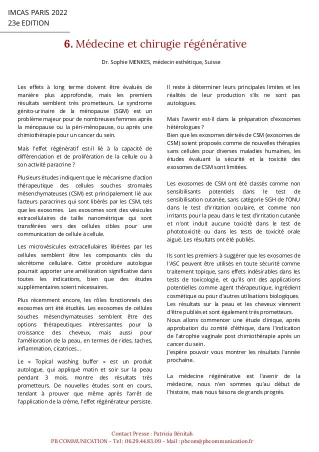 IMCAS PARIS 2022
23e EDITION
6. Médecine et chirugie régénérative
Contact Presse : Patricia Bénitah
PB COMMUNICATION - Tel : 06.29.44.83.09 - Mail : pbcom@pbcommunication.fr
Les effets à long terme doivent être évalués de
manière plus approfondie, mais les premiers
résultats semblent très prometteurs. Le syndrome
génito-urinaire de la ménopause (SGM) est un
problème majeur pour de nombreuses femmes après
la ménopause ou la péri-ménopause, ou après une
chimiothérapie pour un cancer du sein.
Mais l'effet régénératif est-il lié à la capacité de
différenciation et de prolifération de la cellule ou à
son activité paracrine ?
Plusieurs études indiquent que le mécanisme d'action
thérapeutique des cellules souches stromales
mésenchymateuses (CSM) est principalement lié aux
facteurs paracrines qui sont libérés par les CSM, tels
que les exosomes. Les exosomes sont des vésicules
extracellulaires de taille nanométrique qui sont
transférées vers des cellules cibles pour une
communication de cellule à cellule.
Les microvésicules extracellulaires libérées par les
cellules semblent être les composants clés du
sécrétome cellulaire. Cette procédure autologue
pourrait apporter une amélioration significative dans
toutes les indications, bien que des études
supplémentaires soient nécessaires.
Plus récemment encore, les rôles fonctionnels des
exosomes ont été étudiés. Les exosomes de cellules
souches mésenchymateuses semblent être des
options thérapeutiques intéressantes pour la
croissance des cheveux, mais aussi pour
l'amélioration de la peau, en termes de rides, taches,
inflammation, cicatrices...
Le « Topical washing buffer » est un produit
autologue, qui appliqué matin et soir sur la peau
pendant 3 mois, montre des résultats très
prometteurs. De nouvelles études sont en cours,
tendant à prouver que même après l'arrêt de
l'application de la crème, l'effet régénérateur persiste.
Il reste à déterminer leurs principales limites et les
réalités de leur production s'ils ne sont pas
autologues.
Mais l'avenir est-il dans la préparation d'exosomes
hétérologues ?
Bien que les exosomes dérivés de CSM (exosomes de
CSM) soient proposés comme de nouvelles thérapies
sans cellules pour diverses maladies humaines, les
études évaluant la sécurité et la toxicité des
exosomes de CSM sont limitées.
Les exosomes de CSM ont été classés comme non
sensibilisants potentiels dans le test de
sensibilisation cutanée, sans catégorie SGH de l'ONU
dans le test d'irritation oculaire, et comme non
irritants pour la peau dans le test d'irritation cutanée
et n'ont induit aucune toxicité dans le test de
phototoxicité ou dans les tests de toxicité orale
aiguë. Les résultats ont été publiés.
Ils sont les premiers à suggérer que les exosomes de
l'ASC peuvent être utilisés en toute sécurité comme
traitement topique, sans effets indésirables dans les
tests de toxicologie, et qu'ils ont des applications
potentielles comme agent thérapeutique, ingrédient
cosmétique ou pour d'autres utilisations biologiques.
Les résultats sur la peau et les cheveux viennent
d'être publiés et sont également très prometteurs.
Nous allons commencer une étude clinique, après
approbation du comité d'éthique, dans l'indication
de l'atrophie vaginale post chimiothérapie après un
cancer du sein.
J'espère pouvoir vous montrer les résultats l'année
prochaine.
La médecine régénérative est l'avenir de la
médecine, nous n'en sommes qu'au début de
l'histoire, mais nous faisons de grands progrès.
Dr. Sophie MENKES, médecin esthétique, Suisse
 