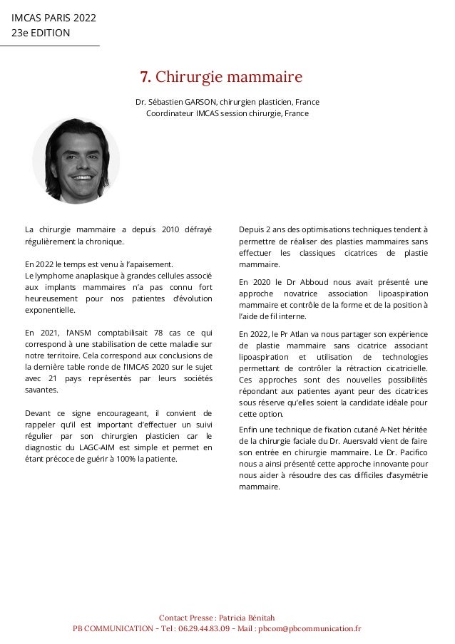 IMCAS PARIS 2022
23e EDITION
7. Chirurgie mammaire
Contact Presse : Patricia Bénitah
PB COMMUNICATION - Tel : 06.29.44.83.09 - Mail : pbcom@pbcommunication.fr
Dr. Sébastien GARSON, chirurgien plasticien, France
Coordinateur IMCAS session chirurgie, France
La chirurgie mammaire a depuis 2010 défrayé
régulièrement la chronique.
En 2022 le temps est venu à l’apaisement.
Le lymphome anaplasique à grandes cellules associé
aux implants mammaires n’a pas connu fort
heureusement pour nos patientes d’évolution
exponentielle.
En 2021, l’ANSM comptabilisait 78 cas ce qui
correspond à une stabilisation de cette maladie sur
notre territoire. Cela correspond aux conclusions de
la dernière table ronde de l’IMCAS 2020 sur le sujet
avec 21 pays représentés par leurs sociétés
savantes.
Devant ce signe encourageant, il convient de
rappeler qu’il est important d’effectuer un suivi
régulier par son chirurgien plasticien car le
diagnostic du LAGC-AIM est simple et permet en
étant précoce de guérir à 100% la patiente.
Depuis 2 ans des optimisations techniques tendent à
permettre de réaliser des plasties mammaires sans
effectuer les classiques cicatrices de plastie
mammaire.
En 2020 le Dr Abboud nous avait présenté une
approche novatrice association lipoaspiration
mammaire et contrôle de la forme et de la position à
l’aide de fil interne.
En 2022, le Pr Atlan va nous partager son expérience
de plastie mammaire sans cicatrice associant
lipoaspiration et utilisation de technologies
permettant de contrôler la rétraction cicatricielle.
Ces approches sont des nouvelles possibilités
répondant aux patientes ayant peur des cicatrices
sous réserve qu’elles soient la candidate idéale pour
cette option.
Enfin une technique de fixation cutané A-Net héritée
de la chirurgie faciale du Dr. Auersvald vient de faire
son entrée en chirurgie mammaire. Le Dr. Pacifico
nous a ainsi présenté cette approche innovante pour
nous aider à résoudre des cas difficiles d’asymétrie
mammaire.
 