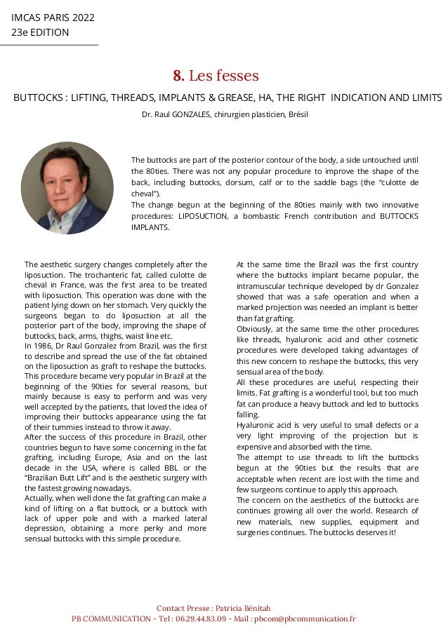 The aesthetic surgery changes completely after the
liposuction. The trochanteric fat, called culotte de
cheval in France, was the first area to be treated
with liposuction. This operation was done with the
patient lying down on her stomach. Very quickly the
surgeons began to do liposuction at all the
posterior part of the body, improving the shape of
buttocks, back, arms, thighs, waist line etc.
In 1986, Dr Raul Gonzalez from Brazil, was the first
to describe and spread the use of the fat obtained
on the liposuction as graft to reshape the buttocks.
This procedure became very popular in Brazil at the
beginning of the 90ties for several reasons, but
mainly because is easy to perform and was very
well accepted by the patients, that loved the idea of
improving their buttocks appearance using the fat
of their tummies instead to throw it away.
After the success of this procedure in Brazil, other
countries begun to have some concerning in the fat
grafting, including Europe, Asia and on the last
decade in the USA, where is called BBL or the
“Brazilian Butt Lift” and is the aesthetic surgery with
the fastest growing nowadays.
Actually, when well done the fat grafting can make a
kind of lifting on a flat buttock, or a buttock with
lack of upper pole and with a marked lateral
depression, obtaining a more perky and more
sensual buttocks with this simple procedure.
IMCAS PARIS 2022
23e EDITION
8. Les fesses
Contact Presse : Patricia Bénitah
PB COMMUNICATION - Tel : 06.29.44.83.09 - Mail : pbcom@pbcommunication.fr
Dr. Raul GONZALES, chirurgien plasticien, Brésil
BUTTOCKS : LIFTING, THREADS, IMPLANTS & GREASE, HA, THE RIGHT INDICATION AND LIMITS
At the same time the Brazil was the first country
where the buttocks implant became popular, the
intramuscular technique developed by dr Gonzalez
showed that was a safe operation and when a
marked projection was needed an implant is better
than fat grafting.
Obviously, at the same time the other procedures
like threads, hyaluronic acid and other cosmetic
procedures were developed taking advantages of
this new concern to reshape the buttocks, this very
sensual area of the body.
All these procedures are useful, respecting their
limits. Fat grafting is a wonderful tool, but too much
fat can produce a heavy buttock and led to buttocks
falling.
Hyaluronic acid is very useful to small defects or a
very light improving of the projection but is
expensive and absorbed with the time.
The attempt to use threads to lift the buttocks
begun at the 90ties but the results that are
acceptable when recent are lost with the time and
few surgeons continue to apply this approach.
The concern on the aesthetics of the buttocks are
continues growing all over the world. Research of
new materials, new supplies, equipment and
surgeries continues. The buttocks deserves it!
The buttocks are part of the posterior contour of the body, a side untouched until
the 80ties. There was not any popular procedure to improve the shape of the
back, including buttocks, dorsum, calf or to the saddle bags (the “culotte de
cheval”).
The change begun at the beginning of the 80ties mainly with two innovative
procedures: LIPOSUCTION, a bombastic French contribution and BUTTOCKS
IMPLANTS.
 