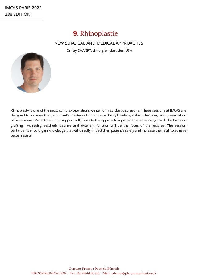 IMCAS PARIS 2022
23e EDITION
9. Rhinoplastie
Contact Presse : Patricia Bénitah
PB COMMUNICATION - Tel : 06.29.44.83.09 - Mail : pbcom@pbcommunication.fr
Dr. Jay CALVERT, chirurgien plasticien, USA
NEW SURGICAL AND MEDICAL APPROACHES
Rhinoplasty is one of the most complex operations we perform as plastic surgeons. These sessions at IMCAS are
designed to increase the participant’s mastery of rhinoplasty through videos, didactic lectures, and presentation
of novel ideas. My lecture on tip support will promote the approach to proper operative design with the focus on
grafting. Achieving aesthetic balance and excellent function will be the focus of the lectures. The session
participants should gain knowledge that will directly impact their patient’s safety and increase their skill to achieve
better results.
 
