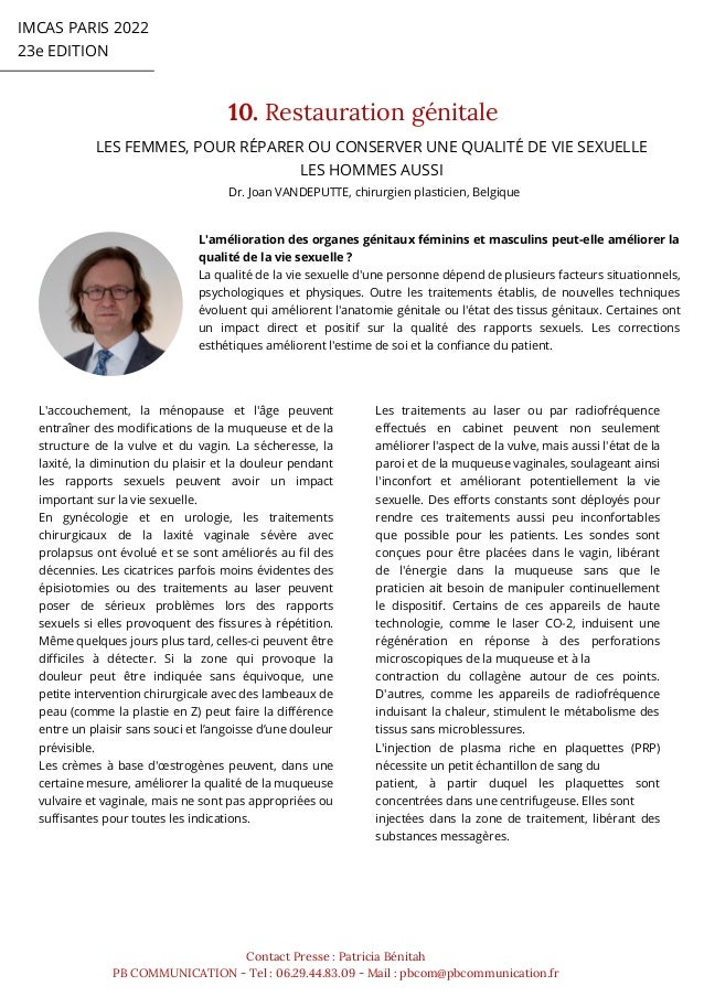 IMCAS PARIS 2022
23e EDITION
10. Restauration génitale
Contact Presse : Patricia Bénitah
PB COMMUNICATION - Tel : 06.29.44.83.09 - Mail : pbcom@pbcommunication.fr
Dr. Joan VANDEPUTTE, chirurgien plasticien, Belgique
LES FEMMES, POUR RÉPARER OU CONSERVER UNE QUALITÉ DE VIE SEXUELLE
LES HOMMES AUSSI
L'amélioration des organes génitaux féminins et masculins peut-elle améliorer la
qualité de la vie sexuelle ?
La qualité de la vie sexuelle d'une personne dépend de plusieurs facteurs situationnels,
psychologiques et physiques. Outre les traitements établis, de nouvelles techniques
évoluent qui améliorent l'anatomie génitale ou l'état des tissus génitaux. Certaines ont
un impact direct et positif sur la qualité des rapports sexuels. Les corrections
esthétiques améliorent l'estime de soi et la confiance du patient.
L'accouchement, la ménopause et l'âge peuvent
entraîner des modifications de la muqueuse et de la
structure de la vulve et du vagin. La sécheresse, la
laxité, la diminution du plaisir et la douleur pendant
les rapports sexuels peuvent avoir un impact
important sur la vie sexuelle.
En gynécologie et en urologie, les traitements
chirurgicaux de la laxité vaginale sévère avec
prolapsus ont évolué et se sont améliorés au fil des
décennies. Les cicatrices parfois moins évidentes des
épisiotomies ou des traitements au laser peuvent
poser de sérieux problèmes lors des rapports
sexuels si elles provoquent des fissures à répétition.
Même quelques jours plus tard, celles-ci peuvent être
difficiles à détecter. Si la zone qui provoque la
douleur peut être indiquée sans équivoque, une
petite intervention chirurgicale avec des lambeaux de
peau (comme la plastie en Z) peut faire la différence
entre un plaisir sans souci et l’angoisse d’une douleur
prévisible.
Les crèmes à base d'œstrogènes peuvent, dans une
certaine mesure, améliorer la qualité de la muqueuse
vulvaire et vaginale, mais ne sont pas appropriées ou
suffisantes pour toutes les indications.
Les traitements au laser ou par radiofréquence
effectués en cabinet peuvent non seulement
améliorer l'aspect de la vulve, mais aussi l'état de la
paroi et de la muqueuse vaginales, soulageant ainsi
l'inconfort et améliorant potentiellement la vie
sexuelle. Des efforts constants sont déployés pour
rendre ces traitements aussi peu inconfortables
que possible pour les patients. Les sondes sont
conçues pour être placées dans le vagin, libérant
de l'énergie dans la muqueuse sans que le
praticien ait besoin de manipuler continuellement
le dispositif. Certains de ces appareils de haute
technologie, comme le laser CO-2, induisent une
régénération en réponse à des perforations
microscopiques de la muqueuse et à la
contraction du collagène autour de ces points.
D'autres, comme les appareils de radiofréquence
induisant la chaleur, stimulent le métabolisme des
tissus sans microblessures.
L'injection de plasma riche en plaquettes (PRP)
nécessite un petit échantillon de sang du
patient, à partir duquel les plaquettes sont
concentrées dans une centrifugeuse. Elles sont
injectées dans la zone de traitement, libérant des
substances messagères.
 