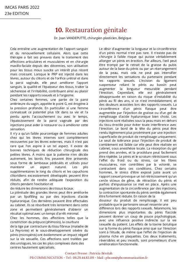 IMCAS PARIS 2022
23e EDITION
10. Restauration génitale
Contact Presse : Patricia Bénitah
PB COMMUNICATION - Tel : 06.29.44.83.09 - Mail : pbcom@pbcommunication.fr
Dr. Joan VANDEPUTTE, chirurgien plasticien, Belgique
Cela entraîne une augmentation de l'apport sanguin
et du renouvellement cellulaire. Alors que cette
thérapie a fait ses preuves dans le traitement des
affections articulaires et musculaires et en chirurgie
maxillo-faciale depuis des décennies, son utilisation
pour les tissus mous suscite un intérêt plus récent
mais croissant. Lorsque le PRP est injecté dans les
lèvres, autour du clitoris et de l'orifice urétral et dans
la paroi vaginale, elle peut améliorer l'apport
sanguin, la qualité et l'épaisseur des tissus, traiter la
sécheresse et l'irritabilité, contribuant ainsi au plaisir
pendant les rapports sexuels et à l'orgasme.
Chez certaines femmes, une partie de la paroi
antérieure du vagin, appelée le point G, est érogène à
la pression profonde. En particulier si une femme
connaissait ce potentiel plus tôt dans sa vie et l'a
perdu après l'accouchement ou avec le temps,
l'épaississement de la paroi vaginale par des
injections peut aider à restaurer ou à améliorer cette
sensation.
Il n'y a qu'un faible pourcentage de femmes adultes
chez qui les lèvres internes sont complètement
recouvertes par les lèvres externes, mais il n'est pas
rare que l'on aspire à un tel aspect. Il existe de
bonnes techniques de réduction chirurgicale des
petites lèvres. À moins que la patiente n'en décide
autrement, les bords fins peuvent être préservés
sous forme de lambeaux pédiculés et utilisés pour
maintenir un aspect naturel. Les plis
supplémentaires le long du clitoris et les capuchons
clitoridiens excessivement développés peuvent être
réduits, afin de rendre adéquate l'exposition du
clitoris pendant l'excitation et
de réduire les dimensions des tissus locaux.
La plénitude des grandes lèvres peut être améliorée
par un lipofilling ou par des injections d'acide
hyaluronique. Ces dernières peuvent être effectuées
au cabinet. Ils se résorbent très lentement dans cette
zone et permettent généralement d'obtenir un
résultat optimal avec un temps d'arrêt minimal.
Chez les hommes, des affections telles que la
constriction du prépuce (phimosis), la courbure
de la tige par contracture du tissu fibreux (maladie de
La Peyronie) et le sous-développement sévère du
pénis (micropénis) ont évidemment un impact négatif
sur la vie sexuelle. Ces affections sont traitées par
des urologues, les cas les plus complexes dans des
centres hautement spécialisés.
Le désir d'augmenter la longueur et la circonférence
d'un pénis normal n'est pas rare. Il n'existe pas de
chirurgie à faible risque qui puisse véritablement
allonger un pénis en érection. Par ailleurs, l'œil peut
être trompé par le retrait de la graisse du pubis
autour de la base du pénis ou par un réarrangement
de la peau, mais cela ne peut pas intensifier
directement les sensations du partenaire pendant
les rapports sexuels. L'incision du ligament
suspenseur reliant le pénis au bassin peut
augmenter la longueur mesurable pendant
l'érection. Cependant, elle est généralement
désapprouvée en raison du risque d'instabilité du
pénis au fil des ans, si ce n'est immédiatement, et
des douleurs associées lors des rapports sexuels. La
circonférence d'un pénis flasque peut être
augmentée par l'injection de graisse ou d'un gel de
remplissage d'acide hyaluronique bien choisi. Les
injections sont réalisées sous la peau mais en dehors
du tissu érectile pour éviter toute interférence avec
l'érection. Le bord de la tête du pénis peut être
rendu légèrement plus proéminent par une injection
superficielle de produit de remplissage uniquement.
Le seuil de tolérance pour l'injection de produit de
comblement est faible car elle peut être réalisée en
cabinet, sous anesthésie locale. La résorption du gel
prend des années, et la procédure peut facilement
être répétée. Le pénis et le scrotum rétrécissent sous
l'effet du froid ou du stress, car les fibres
musculaires, non contrôlées par la volonté, se
contractent dans ces conditions. Chez certains
hommes, le stress d'être exposé juste avant un
rapport sexuel provoque un tel rétrécissement qu'un
cercle vicieux de gêne, de rétraction du pénis et
parfois d'impuissance se met en place. Après une
augmentation de la circonférence par des injections,
la contraction spontanée du pénis semble également
être fortement réduite. En raison de la
douceur du produit de remplissage, il est peu
probable que le partenaire sexuel ressente une
différence lors des rapports sexuels. Néanmoins, les
dimensions plus importantes du pénis flaccide
peuvent donner un coup de pouce psychologique,
avec une influence positive indirecte sur la vie
sexuelle du patient. Les effets de la toxine botulique
sur la forme du pénis flasque ainsi que sur l'érection
sont à l'étude, de même que l'effet de l'injection de
plasma riche en plaquettes. Ces deux traitements,
réversibles et peu invasifs, sont prometteurs d'une
amélioration fonctionnelle.
 