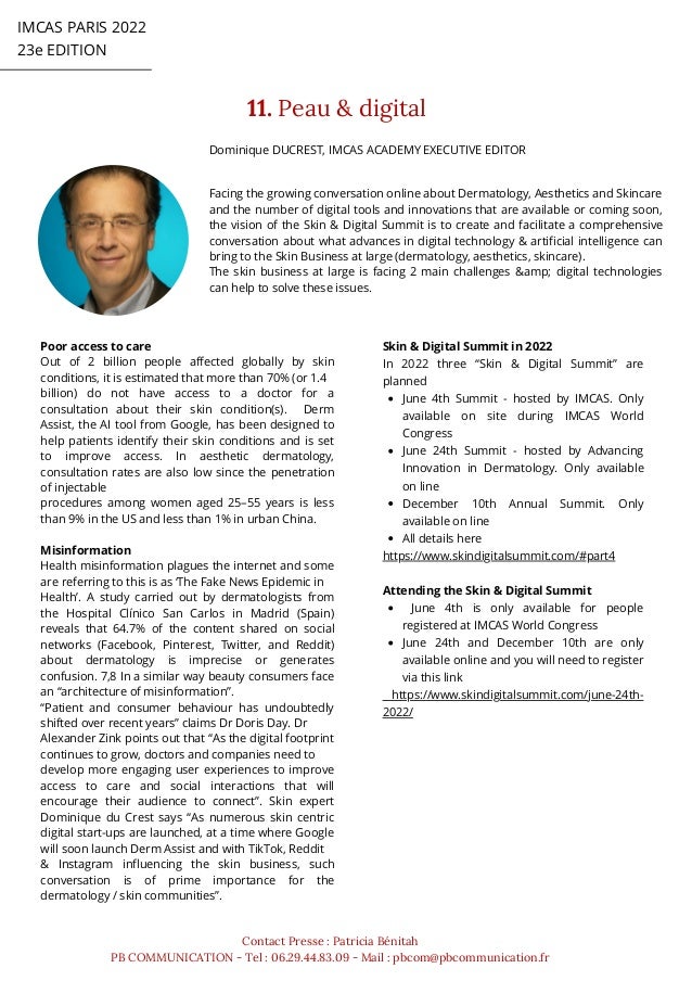 IMCAS PARIS 2022
23e EDITION
11. Peau & digital
Contact Presse : Patricia Bénitah
PB COMMUNICATION - Tel : 06.29.44.83.09 - Mail : pbcom@pbcommunication.fr
Dominique DUCREST, IMCAS ACADEMY EXECUTIVE EDITOR
Facing the growing conversation online about Dermatology, Aesthetics and Skincare
and the number of digital tools and innovations that are available or coming soon,
the vision of the Skin & Digital Summit is to create and facilitate a comprehensive
conversation about what advances in digital technology & artificial intelligence can
bring to the Skin Business at large (dermatology, aesthetics, skincare).
The skin business at large is facing 2 main challenges &amp; digital technologies
can help to solve these issues.
Poor access to care
Out of 2 billion people affected globally by skin
conditions, it is estimated that more than 70% (or 1.4
billion) do not have access to a doctor for a
consultation about their skin condition(s). Derm
Assist, the AI tool from Google, has been designed to
help patients identify their skin conditions and is set
to improve access. In aesthetic dermatology,
consultation rates are also low since the penetration
of injectable
procedures among women aged 25–55 years is less
than 9% in the US and less than 1% in urban China.
Misinformation
Health misinformation plagues the internet and some
are referring to this is as ‘The Fake News Epidemic in
Health’. A study carried out by dermatologists from
the Hospital Clínico San Carlos in Madrid (Spain)
reveals that 64.7% of the content shared on social
networks (Facebook, Pinterest, Twitter, and Reddit)
about dermatology is imprecise or generates
confusion. 7,8 In a similar way beauty consumers face
an “architecture of misinformation”.
“Patient and consumer behaviour has undoubtedly
shifted over recent years” claims Dr Doris Day. Dr
Alexander Zink points out that “As the digital footprint
continues to grow, doctors and companies need to
develop more engaging user experiences to improve
access to care and social interactions that will
encourage their audience to connect”. Skin expert
Dominique du Crest says “As numerous skin centric
digital start-ups are launched, at a time where Google
will soon launch Derm Assist and with TikTok, Reddit
& Instagram influencing the skin business, such
conversation is of prime importance for the
dermatology / skin communities”.
June 4th Summit - hosted by IMCAS. Only
available on site during IMCAS World
Congress
June 24th Summit - hosted by Advancing
Innovation in Dermatology. Only available
on line
December 10th Annual Summit. Only
available on line
All details here
June 4th is only available for people
registered at IMCAS World Congress
June 24th and December 10th are only
available online and you will need to register
via this link
Skin & Digital Summit in 2022
In 2022 three “Skin & Digital Summit” are
planned
https://www.skindigitalsummit.com/#part4
Attending the Skin & Digital Summit
https://www.skindigitalsummit.com/june-24th-
2022/
 