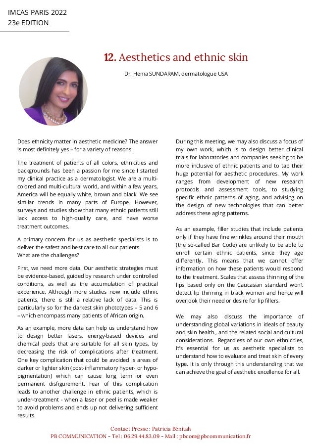 IMCAS PARIS 2022
23e EDITION
12. Aesthetics and ethnic skin
Contact Presse : Patricia Bénitah
PB COMMUNICATION - Tel : 06.29.44.83.09 - Mail : pbcom@pbcommunication.fr
Dr. Hema SUNDARAM, dermatologue USA
Does ethnicity matter in aesthetic medicine? The answer
is most definitely yes – for a variety of reasons.
The treatment of patients of all colors, ethnicities and
backgrounds has been a passion for me since I started
my clinical practice as a dermatologist. We are a multi-
colored and multi-cultural world, and within a few years,
America will be equally white, brown and black. We see
similar trends in many parts of Europe. However,
surveys and studies show that many ethnic patients still
lack access to high-quality care, and have worse
treatment outcomes.
A primary concern for us as aesthetic specialists is to
deliver the safest and best care to all our patients.
What are the challenges?
First, we need more data. Our aesthetic strategies must
be evidence-based, guided by research under controlled
conditions, as well as the accumulation of practical
experience. Although more studies now include ethnic
patients, there is still a relative lack of data. This is
particularly so for the darkest skin phototypes – 5 and 6
– which encompass many patients of African origin.
As an example, more data can help us understand how
to design better lasers, energy-based devices and
chemical peels that are suitable for all skin types, by
decreasing the risk of complications after treatment.
One key complication that could be avoided is areas of
darker or lighter skin (post-inflammatory hyper- or hypo-
pigmentation) which can cause long term or even
permanent disfigurement. Fear of this complication
leads to another challenge in ethnic patients, which is
under-treatment - when a laser or peel is made weaker
to avoid problems and ends up not delivering sufficient
results.
During this meeting, we may also discuss a focus of
my own work, which is to design better clinical
trials for laboratories and companies seeking to be
more inclusive of ethnic patients and to tap their
huge potential for aesthetic procedures. My work
ranges from development of new research
protocols and assessment tools, to studying
specific ethnic patterns of aging, and advising on
the design of new technologies that can better
address these aging patterns.
As an example, filler studies that include patients
only if they have fine wrinkles around their mouth
(the so-called Bar Code) are unlikely to be able to
enroll certain ethnic patients, since they age
differently. This means that we cannot offer
information on how these patients would respond
to the treatment. Scales that assess thinning of the
lips based only on the Caucasian standard won’t
detect lip thinning in black women and hence will
overlook their need or desire for lip fillers.
We may also discuss the importance of
understanding global variations in ideals of beauty
and skin health., and the related social and cultural
considerations. Regardless of our own ethnicities,
it’s essential for us as aesthetic specialists to
understand how to evaluate and treat skin of every
type. It is only through this understanding that we
can achieve the goal of aesthetic excellence for all.
 