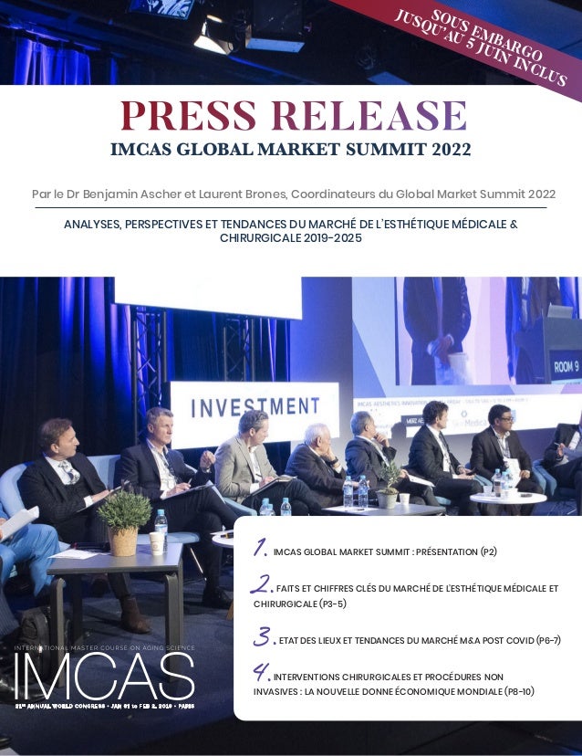 1
IMCAS GLOBAL MARKET SUMMIT 2022
Par le Dr Benjamin Ascher et Laurent Brones, Coordinateurs du Global Market Summit 2022
ANALYSES, PERSPECTIVES ET TENDANCES DU MARCHÉ DE L’ESTHÉTIQUE MÉDICALE &
CHIRURGICALE 2019-2025
1.IMCAS GLOBAL MARKET SUMMIT : PRÉSENTATION (P2)
2.FAITS ET CHIFFRES CLÉS DU MARCHÉ DE L’ESTHÉTIQUE MÉDICALE ET
CHIRURGICALE (P3-5)
3.ETAT DES LIEUX ET TENDANCES DU MARCHÉ M&A POST COVID (P6-7)
4.INTERVENTIONS CHIRURGICALES ET PROCÉDURES NON
INVASIVES : LA NOUVELLE DONNE ÉCONOMIQUE MONDIALE (P8-10)
PRESS RELEASE
SOUS EMBARGO
JUSQU’AU 5 JUIN INCLUS
 