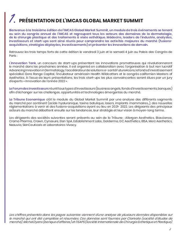 2
Bienvenue à la troisième édition de l’IMCAS Global Market Summit, un module de trois événements se tenant
au sein du congrès annuel de l’IMCAS et regroupant tous les acteurs des domaines de la dermatologie,
de la chirurgie plastique et des traitements à visée esthétique. Médecins, leaders de l’industrie, analystes,
investisseurs et start-ups sont ainsi réunis pour comprendre les activités majeures du marché (fusions-
acquisitions, stratégies déployées, investissements) et présenter les innovations de demain.
Retrouvez les trois temps forts de cette édition le vendredi 3 juin et le samedi 4 juin au Palais des Congrès de
Paris :
L’Innovation Tank, un concours de start-ups présentant les innovations prometteuses qui révolutionneront
le marché dans les prochaines années. Il est organisé en collaboration avec l’organisation à but non lucratif
AdvancingInnovationinDermatology,l’accélérateurdesolutionse-santéFuture4care,lefondsd’investissement
spécialisé Gore Range Capital, l’incubateur américain Health Wildcatters et le congrès californien Masters of
Aesthetics. À l’issue de leurs présentations, les trois start-ups les plus convaincantes seront élues par un jury
d’experts « Innovation de l’année 2022 ».
LeForumdesInvestisseursréunittoustypesd’investisseurs(businessangels,fondsd’investissements,banques)
afin d’échanger sur les challenges, opportunités et technologies émergentes du marché.
La Tribune Economique clôt le module du Global Market Summit par une analyse des différents segments
du marché par continent (acide hyaluronique, toxine botulique, lasers, implants mammaires...), des nouvelles
réglementations à venir et des fusions-acquisitions ayant eu lieu en 2021- 2022. Les dirigeants des principaux
acteurs du marché débattent ensuite sur les tendances, leur stratégie et leur vision à moyen-long terme.
Les dirigeants des sociétés suivantes seront présents au sein de la Tribune : Allergan Aesthetics, Bioscience,
Croma Pharma, Crown, Cynosure, Elen SpA, Establishment Labs, Galderma, GC Aesthetics, IBSA, Merz Aesthetics,
Neauvia, SkinCeuticals et Laboratoires Vivacy.
1.PRÉSENTATION DE L’IMCAS GLOBAL MARKET SUMMIT
Les chiffres présentés dans les pages suivantes viennent d’une analyse de plusieurs données disponibles sur
le marché qui ont été compilées et résumées. Ces données sont fournies par Clarivate (société d’études de
marché), Michel Dyens (banque d’affaires) et l’ISAPS (Société Internationale de Chirurgie Esthetique et Plastique).
 