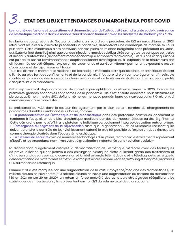 6
Le marché des fusions et acquisitions est démonstrateur de l’attractivité grandissante et de la croissance
de l’esthétique médicale dans le monde. Tour d’horizon financier avec les analystes de Michel Dyens & Co.
Les fusions et acquisitions du Secteur ont atteint un record sans précédent de 15,2 milliards d’Euros en 2021,
retrouvant les niveaux d’activité précédents la pandémie, démontrant une dynamique de marché toujours
plus forte. Cette dynamique a été catalysée par des plans de relance budgétaire sans précédent en Chine,
aux États-Unis et dans l’UE, ainsi que par des injections massives de liquidités par toutes les banques centrales
et des taux d’intérêt bas (alignement macroéconomique et monétaire favorable). Les fusions et acquisitions
ont pu capitaliser sur l’environnement exceptionnellement avantageux dû à l’euphorie de la réouverture des
cliniques médico-esthétiques, l’explosion de la demande et au «Zoom-Boom» permanent, exposant le besoin
d’opérations et de rajeunissement facial.
Tous ces éléments montrent la résilience de l’esthétique médicale alors que les cliniques esthétiques étaient
à l’arrêt au plus fort des confinements et de la pandémie. Il faut prendre en compte également l’irrésistible
montée en puissance des nouveaux acteurs asiatiques et de la région du Golfe comme nouveaux profils
d’acquéreurs à la manœuvre.
Cette reprise avait déjà commencé de manière perceptible au quatrième trimestre 2020, lorsque les
premières grandes économies sont sorties de la pandémie. Elle s’est ensuite accélérée pour atteindre un
pic au quatrième trimestre 2021, défiant même les menaces pandémiques du nouveau variant Omicron qui
commençaient à se manifester.
La croissance du M&A dans le secteur tire également partie d’un certain nombre de changements de
paradigmes durables combinant leurs forces, comme :
•	 La personnalisation de l’esthétique et de la cosmétique dans des protocoles holistiques, accélérant la
tendance à l’acquisition de cibles d’esthétique médicale par des dermocosmétiques ou des Big Pharma.
Cette démarche permet d’offrir une plateforme holistique verticalement intégrée des traitements anti-âge.
•	 L’émergence du segment de la réjuvénation alors que la génération Z et les Millennials réalisent qu’ils
doivent prendre le contrôle de leur vieillissement cutané le plus tôt possible et l’explosion des skinboosters
comme thérapie d’entrée dans l’écosystème esthétique.
•	 La fuite vers la sécurité avec de nouvelles technologies disruptives, renforçant les traitements rapidement
effectifs et les procédures non-invasives et à gratification instantanée sans « éviction sociale ».
La digitalisation a également catalysé la démocratisation de l’esthétique médicale avec des techniques
de prévisualisation qui ont permis à des chirurgiens plastiques d’être à l’avant-garde des traitements et
d’innover sur plusieurs points: la conversion et la fidélisation, la télémédecine et le télédiagnostic ainsi que la
démocratisation de plateformes esthétiques omniprésentes comme Realself, SoYoung et Gengmei, véritables
GPS du monde de l’esthétique.
L’année 2021 a été marquée par une augmentation de la valeur moyenne/médiane des transactions (608
millions d’euros en 2021 contre 393 millions d’euros en 2020), une augmentation du nombre de transactions
(30 en 2021 contre 20 en 2020), un retour en force accéléré des acheteurs stratégiques rééquilibrant les
statistiques des investisseurs ; ils représentent environ 2/3 du volume total des transactions.
3.ETAT DES LIEUX ET TENDANCES DU MARCHÉ M&A POST COVID
 