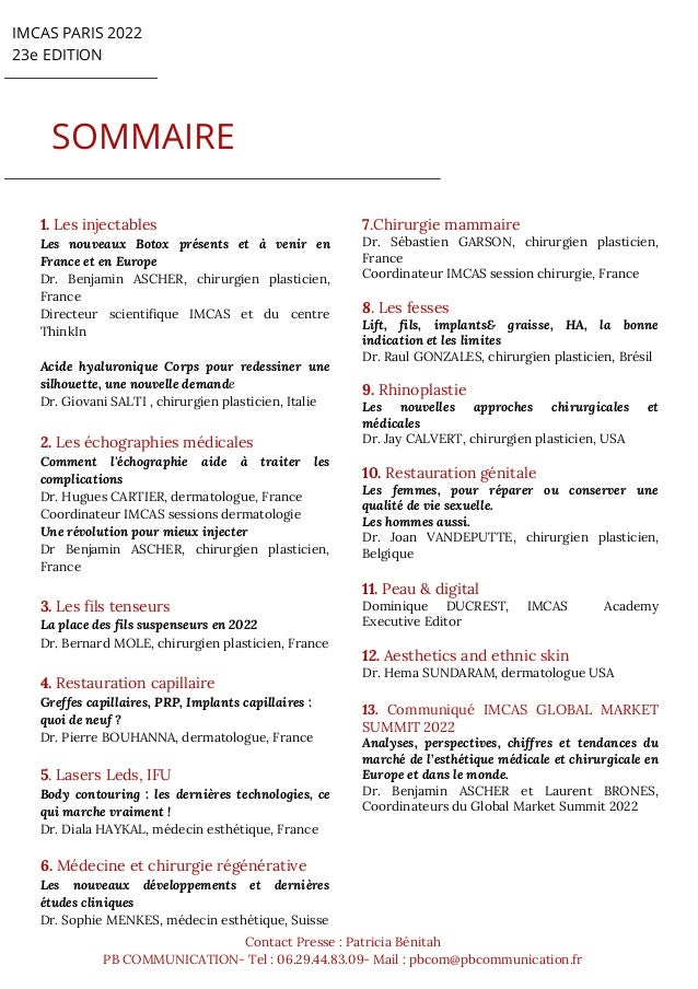 IMCAS PARIS 2022
23e EDITION
SOMMAIRE
Contact Presse : Patricia Bénitah
PB COMMUNICATION- Tel : 06.29.44.83.09- Mail : pbcom@pbcommunication.fr
1. Les injectables
Les nouveaux Botox présents et à venir en
France et en Europe
Dr. Benjamin ASCHER, chirurgien plasticien,
France
Directeur scientifique IMCAS et du centre
ThinkIn
Acide hyaluronique Corps pour redessiner une
silhouette, une nouvelle demande
Dr. Giovani SALTI , chirurgien plasticien, Italie
2. Les échographies médicales
Comment l'échographie aide à traiter les
complications
Dr. Hugues CARTIER, dermatologue, France
Coordinateur IMCAS sessions dermatologie
Une révolution pour mieux injecter
Dr Benjamin ASCHER, chirurgien plasticien,
France
3. Les fils tenseurs
La place des fils suspenseurs en 2022
Dr. Bernard MOLE, chirurgien plasticien, France
4. Restauration capillaire
Greffes capillaires, PRP, Implants capillaires :
quoi de neuf ?
Dr. Pierre BOUHANNA, dermatologue, France
5. Lasers Leds, IFU
Body contouring : les dernières technologies, ce
qui marche vraiment !
Dr. Diala HAYKAL, médecin esthétique, France
6. Médecine et chirurgie régénérative
Les nouveaux développements et dernières
études cliniques
Dr. Sophie MENKES, médecin esthétique, Suisse
7.Chirurgie mammaire
Dr. Sébastien GARSON, chirurgien plasticien,
France
Coordinateur IMCAS session chirurgie, France
8. Les fesses
Lift, fils, implants& graisse, HA, la bonne
indication et les limites
Dr. Raul GONZALES, chirurgien plasticien, Brésil
9. Rhinoplastie
Les nouvelles approches chirurgicales et
médicales
Dr. Jay CALVERT, chirurgien plasticien, USA
10. Restauration génitale
Les femmes, pour réparer ou conserver une
qualité de vie sexuelle.
Les hommes aussi.
Dr. Joan VANDEPUTTE, chirurgien plasticien,
Belgique
11. Peau & digital
Dominique DUCREST, IMCAS Academy
Executive Editor
12. Aesthetics and ethnic skin
Dr. Hema SUNDARAM, dermatologue USA
13. Communiqué IMCAS GLOBAL MARKET
SUMMIT 2022
Analyses, perspectives, chiffres et tendances du
marché de l’esthétique médicale et chirurgicale en
Europe et dans le monde.
Dr. Benjamin ASCHER et Laurent BRONES,
Coordinateurs du Global Market Summit 2022
 
