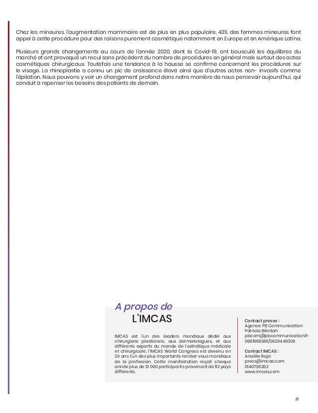 10
Chez les mineures, l’augmentation mammaire est de plus en plus populaire, 43% des femmes mineures font
appel à cette procédure pour des raisons purement cosmétique notamment en Europe et en Amérique Latine.
Plusieurs grands changements au cours de l’année 2020, dont la Covid-19, ont bousculé les équilibres du
marché et ont provoqué un recul sans précédent du nombre de procédures en général mais surtout des actes
cosmétiques chirurgicaux. Toutefois une tendance à la hausse se confirme concernant les procédures sur
le visage. La rhinoplastie a connu un pic de croissance élevé ainsi que d’autres actes non- invasifs comme
l’épilation. Nous pouvons y voir un changement profond dans notre manière de nous percevoir aujourd’hui, qui
conduit à repenser les besoins des patients de demain.
IMCAS est l’un des leaders mondiaux dédié aux
chirurgiens plasticiens, aux dermatologues, et aux
différents experts du monde de l’esthétique médicale
et chirurgicale, l’IMCAS World Congress est devenu en
20 ans l’un des plus importants rendez-vous mondiaux
de la profession. Cette manifestation reçoit chaque
année plus de 12 000 participants provenant de 112 pays
différents.
A propos de
L'IMCAS Contact presse :
Agence PB Communication
Patricia Bénitah
pbcom@pbcommunication.fr
0981968891/0629448309
Contact IMCAS :
Anaëlle Rajic
press@imcas.com
0140738282
www.imcas.com
 