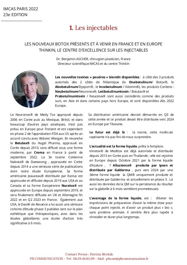 IMCAS PARIS 2022
23e EDITION
1. Les injectables


Dr. Benjamin ASCHER, chirurgien plasticien, France
Directeur scientifique IMCAS et du centre ThinkIn
LES NOUVEAUX BOTOX PRÉSENTS ET À VENIR EN FRANCE ET EN EUROPE
THINKIN, LE CENTRE D’EXCELLENCE SUR LES INJECTABLES
Contact Presse : Patricia Bénitah
PB COMMUNICATION - Tel : 06.29.44.83.09 - Mail : pbcom@pbcommunication.fr
Les nouvelles toxines « poudres » bientôt disponibles : à côté des 3 produits
autorisés des 2 côtés de l’Atlantique (le Onabotulinum/ Botox®, le
Abobotulinum/Dysport® , le Incobotulinum / Xéomin®), les produits Coréens :
Neubotulinum/Neuronox®, Letibotulinumtoxin / Botulax® et
Prabotulinumtoxin / Neuceiva® sont aussi considérés comme des produits
surs, en Asie et dans certains pays hors Europe, et sont disponibles dès 2022
Europe.
Le Neuronox® de Medy Tox approuvé depuis
2006 en Corée puis au Mexique, Brésil, et dans
beaucoup d’autres pays asiatiques, n’est pas
prévu en Europe pour l’instant et est cependant
en phase 2 de l’approbation FDA aux US après un
accord conclu avec Abbvie/ Allergan. En revanche
le Botulax® du Hugel Pharma, approuvé en
Corée depuis 2010, sera diffusé sous une forme
moderne, par Croma en France à partir de
septembre 2022. La 3e toxine Coréenne
Nabota® de Daewoong , approuvée en Corée
depuis 2014 a une sérieuse série de publications
dont notre étude Européenne. Sa forme
américaine Jeauveau® distribuée par Evolus est
approuvée et diffusée depuis 2019 aux USA et au
Canada et sa forme Européenne Nuceiva® est
approuvée en Europe depuis septembre 2019, et
sera finalement diffusée en UK et Allemagne fin
2022 et en Q2 2023 en France. Également aux
USA, le Daxi® de Revance a lui aussi une sérieuse
cohorte d’étude phase 3 publiées tant sur le plan
esthétique que thérapeutiques, avec dans les
études glabellaires une durée d’action très
significative à 6 mois.
Le futur est déjà là : la toxine, cette molécule
captivante n’a pas fini de nous surprendre.
L’actualité est la forme liquide, prête à l’emploie.
Innotox® de Meditox est déjà autorisée et distribuée
depuis 2013 en Corée puis en Thaïlande ; elle est rejointe
en Europe depuis Octobre 2021 par la forme liquide
d’Azalure , l’ Alluzience® produite par Ipsen et
distribuée par Galderma , puis vers 2024 par une
3ième forme liquide la QM® uniquement produite et
distribuée par Galderma et actuellement en phase 3 . Là
aussi les données de la QM sur la persistance du résultat
sur la glabelle à 6 mois semblent prometteuses.
L’avantage de la forme liquide, est : d’éviter les
imprécisions de préparation d’avoir la même dose pour
chaque point injecté, et d’avoir un produit plus « bio »,
sans protéine animale. Il semble être plus rapide à
s’installer et durer plus longtemps.
Sa distribution américaine devrait démarrée en Q3 de
cette année et ce produit devait être distribuée vers 2024
en Europe par Téoxane.
 