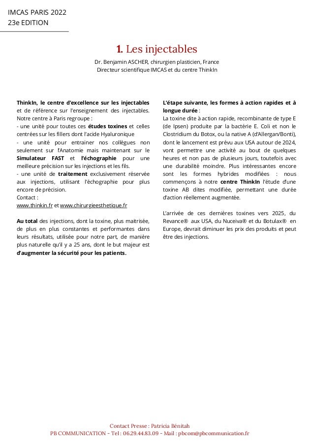 1. Les injectables
IMCAS PARIS 2022
23e EDITION
Contact Presse : Patricia Bénitah
PB COMMUNICATION - Tel : 06.29.44.83.09 - Mail : pbcom@pbcommunication.fr
L’étape suivante, les formes à action rapides et à
longue durée :
La toxine dite à action rapide, recombinante de type E
(de Ipsen) produite par la bactérie E. Coli et non le
Clostridium du Botox, ou la native A (d’Allergan/Bonti),
dont le lancement est prévu aux USA autour de 2024,
vont permettre une activité au bout de quelques
heures et non pas de plusieurs jours, toutefois avec
une durabilité moindre. Plus intéressantes encore
sont les formes hybrides modifiées : nous
commençons à notre centre ThinkIn l’étude d’une
toxine AB dites modifiée, permettant une durée
d’action réellement augmentée.
L’arrivée de ces dernières toxines vers 2025, du
Revance® aux USA, du Nuceiva® et du Botulax® en
Europe, devrait diminuer les prix des produits et peut
être des injections.
ThinkIn, le centre d’excellence sur les injectables
et de référence sur l’enseignement des injectables.
Notre centre à Paris regroupe :
- une unité pour toutes ces études toxines et celles
centrées sur les fillers dont l’acide Hyaluronique
- une unité pour entrainer nos collègues non
seulement sur l’Anatomie mais maintenant sur le
Simulateur FAST et l’échographie pour une
meilleure précision sur les injections et les fils.
- une unité de traitement exclusivement réservée
aux injections, utilisant l’échographie pour plus
encore de précision.
Contact :
www.thinkin.fr et www.chirurgieesthetique.fr
Au total des injections, dont la toxine, plus maitrisée,
de plus en plus constantes et performantes dans
leurs résultats, utilisée pour notre part, de manière
plus naturelle qu’il y a 25 ans, dont le but majeur est
d’augmenter la sécurité pour les patients.
Dr. Benjamin ASCHER, chirurgien plasticien, France
Directeur scientifique IMCAS et du centre ThinkIn
 