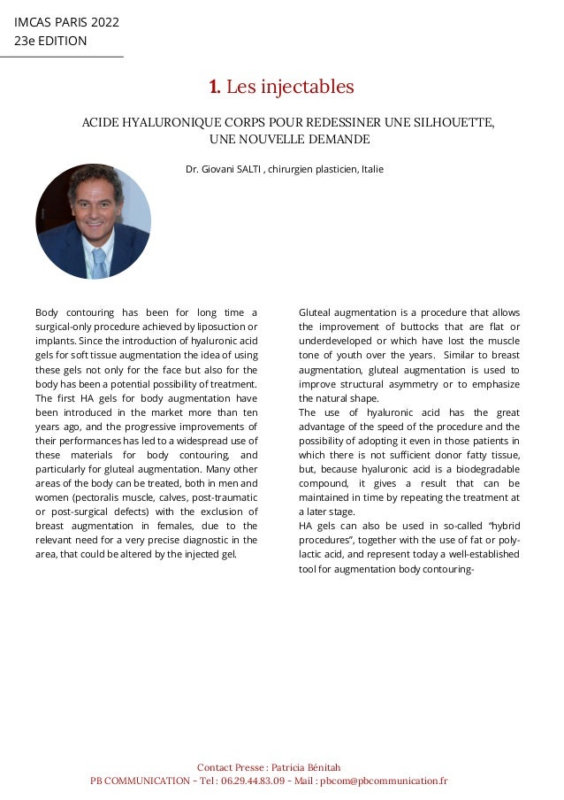 ACIDE HYALURONIQUE CORPS POUR REDESSINER UNE SILHOUETTE,
UNE NOUVELLE DEMANDE
Dr. Giovani SALTI , chirurgien plasticien, Italie


IMCAS PARIS 2022
23e EDITION
1. Les injectables
Contact Presse : Patricia Bénitah
PB COMMUNICATION - Tel : 06.29.44.83.09 - Mail : pbcom@pbcommunication.fr
Body contouring has been for long time a
surgical-only procedure achieved by liposuction or
implants. Since the introduction of hyaluronic acid
gels for soft tissue augmentation the idea of using
these gels not only for the face but also for the
body has been a potential possibility of treatment.
The first HA gels for body augmentation have
been introduced in the market more than ten
years ago, and the progressive improvements of
their performances has led to a widespread use of
these materials for body contouring, and
particularly for gluteal augmentation. Many other
areas of the body can be treated, both in men and
women (pectoralis muscle, calves, post-traumatic
or post-surgical defects) with the exclusion of
breast augmentation in females, due to the
relevant need for a very precise diagnostic in the
area, that could be altered by the injected gel.
Gluteal augmentation is a procedure that allows
the improvement of buttocks that are flat or
underdeveloped or which have lost the muscle
tone of youth over the years. Similar to breast
augmentation, gluteal augmentation is used to
improve structural asymmetry or to emphasize
the natural shape.
The use of hyaluronic acid has the great
advantage of the speed of the procedure and the
possibility of adopting it even in those patients in
which there is not sufficient donor fatty tissue,
but, because hyaluronic acid is a biodegradable
compound, it gives a result that can be
maintained in time by repeating the treatment at
a later stage.
HA gels can also be used in so-called “hybrid
procedures”, together with the use of fat or poly-
lactic acid, and represent today a well-established
tool for augmentation body contouring-
 