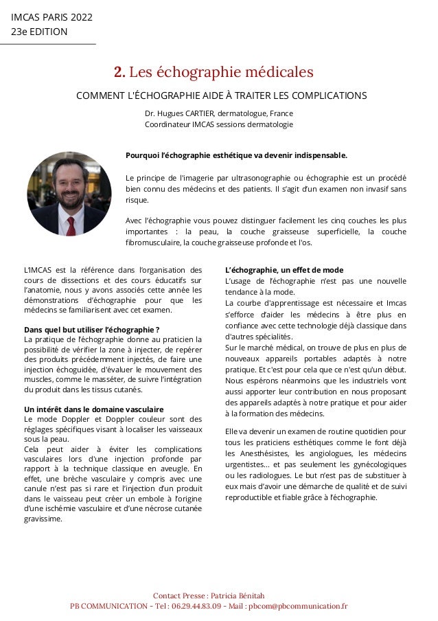 IMCAS PARIS 2022
23e EDITION
2. Les échographie médicales
Contact Presse : Patricia Bénitah
PB COMMUNICATION - Tel : 06.29.44.83.09 - Mail : pbcom@pbcommunication.fr
COMMENT L'ÉCHOGRAPHIE AIDE À TRAITER LES COMPLICATIONS
Dr. Hugues CARTIER, dermatologue, France
Coordinateur IMCAS sessions dermatologie
Pourquoi l’échographie esthétique va devenir indispensable.
Le principe de l'imagerie par ultrasonographie ou échographie est un procédé
bien connu des médecins et des patients. Il s’agit d’un examen non invasif sans
risque.
Avec l’échographie vous pouvez distinguer facilement les cinq couches les plus
importantes : la peau, la couche graisseuse superficielle, la couche
fibromusculaire, la couche graisseuse profonde et l'os.
L’IMCAS est la référence dans l’organisation des
cours de dissections et des cours éducatifs sur
l’anatomie, nous y avons associés cette année les
démonstrations d’échographie pour que les
médecins se familiarisent avec cet examen.
Dans quel but utiliser l’échographie ?
La pratique de l’échographie donne au praticien la
possibilité de vérifier la zone à injecter, de repérer
des produits précédemment injectés, de faire une
injection échoguidée, d'évaluer le mouvement des
muscles, comme le masséter, de suivre l’intégration
du produit dans les tissus cutanés.
Un intérêt dans le domaine vasculaire
Le mode Doppler et Doppler couleur sont des
réglages spécifiques visant à localiser les vaisseaux
sous la peau.
Cela peut aider à éviter les complications
vasculaires lors d'une injection profonde par
rapport à la technique classique en aveugle. En
effet, une brèche vasculaire y compris avec une
canule n’est pas si rare et l’injection d’un produit
dans le vaisseau peut créer un embole à l’origine
d’une ischémie vasculaire et d’une nécrose cutanée
gravissime.
L’échographie, un effet de mode
L’usage de l’échographie n’est pas une nouvelle
tendance à la mode.
La courbe d'apprentissage est nécessaire et Imcas
s’efforce d’aider les médecins à être plus en
confiance avec cette technologie déjà classique dans
d'autres spécialités.
Sur le marché médical, on trouve de plus en plus de
nouveaux appareils portables adaptés à notre
pratique. Et c'est pour cela que ce n'est qu'un début.
Nous espérons néanmoins que les industriels vont
aussi apporter leur contribution en nous proposant
des appareils adaptés à notre pratique et pour aider
à la formation des médecins.
Elle va devenir un examen de routine quotidien pour
tous les praticiens esthétiques comme le font déjà
les Anesthésistes, les angiologues, les médecins
urgentistes… et pas seulement les gynécologiques
ou les radiologues. Le but n’est pas de substituer à
eux mais d’avoir une démarche de qualité et de suivi
reproductible et fiable grâce à l’échographie.
 