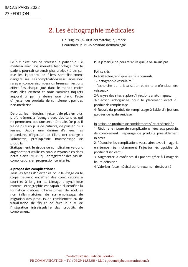 IMCAS PARIS 2022
23e EDITION
2. Les échographie médicales
Contact Presse : Patricia Bénitah
PB COMMUNICATION - Tel : 06.29.44.83.09 - Mail : pbcom@pbcommunication.fr
Le but n'est pas de stresser le patient ou le
médecin avec une nouvelle technologie. Car le
patient pourrait se sentir plus anxieux à penser
que les injections de fillers sont finalement
dangereuses. Les complications vasculaires sont
rares en comparaison des nombreuses injections
effectuées chaque jour dans le monde entier
mais elles existent et nous sommes inquiets
aujourd’hui par la dérive que prend l’acte
d’injecter des produits de comblement par des
non-médecins.
De plus, les médecins injectent de plus en plus
profondément à l’aveugle avec des canules qui
ne permettent pas une sécurité totale. De plus il
y’a de plus en plus de patients, de plus en plus
jeunes. Depuis une dizaine d'années, les
procédures d'injection de fillers ont changé :
Volumétrie, profiloplastie, macrodosage de
produits.
Statiquement, le risque de complication va donc
augmenter et d’ailleurs nous le voyons bien dans
notre alerte IMCAS qui enregistrent des cas de
complications en progression constante.
A propos des complications :
Tous les types d'injectables pour le visage ou le
corps peuvent entraîner des complications à
court et à long terme. L'imagerie dynamique
comme l'échographie est capable d'identifier la
formation d'abcès, d’hématomes, de nodules
non inflammatoires, de sur-remplissage, de
migration des produits de comblement ou de
visualisation de fils et de faire le suivi de
l'intégration intratissulaire des produits de
comblement.
Plus jamais je ne pourrais dire que je ne savais pas
Points clés
Intérêt échographique les plus courants
1-Cartographie vasculaire
- Recherche de la localisation et de la profondeur des
vaisseaux
2-Analyse des sites et plan d’injections anatomiques.
3-Injection échoguidée pour le placement exact du
produit de remplissage
4- Retrait du produit de remplissage à l'aide d'injections
guidées de hyaluronidase.
Injection de produits de comblement sûre et sécurisée
1. Réduire le risque de complications liées aux produits
de comblement : repérage de produits préalablement
injectés
2. Résoudre les complications vasculaires avec l'imagerie
en temps réel notamment l’injection échoguidée de
produit dissolvant.
3. Augmenter la confiance du patient grâce à l'imagerie
haute définition.
4. Valoriser l’acte médical par un examen de sécurité
Dr. Hugues CARTIER, dermatologue, France
Coordinateur IMCAS sessions dermatologie
 