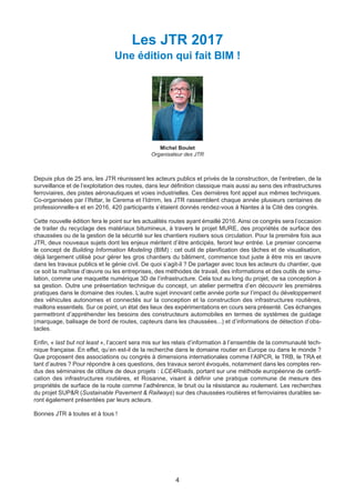 4
Les JTR 2017
Une édition qui fait BIM !
Michel Boulet
Organisateur des JTR
Depuis plus de 25 ans, les JTR réunissent les acteurs publics et privés de la construction, de l’entretien, de la
surveillance et de l’exploitation des routes, dans leur définition classique mais aussi au sens des infrastructures
ferroviaires, des pistes aéronautiques et voies industrielles. Ces dernières font appel aux mêmes techniques.
Co-organisées par l’Ifsttar, le Cerema et l’Idrrim, les JTR rassemblent chaque année plusieurs centaines de
professionnelle-s et en 2016, 420 participants s’étaient donnés rendez-vous à Nantes à la Cité des congrès.
Cette nouvelle édition fera le point sur les actualités routes ayant émaillé 2016. Ainsi ce congrès sera l’occasion
de traiter du recyclage des matériaux bitumineux, à travers le projet MURE, des propriétés de surface des
chaussées ou de la gestion de la sécurité sur les chantiers routiers sous circulation. Pour la première fois aux
JTR, deux nouveaux sujets dont les enjeux méritent d’être anticipés, feront leur entrée. Le premier concerne
le concept de Building Information Modeling (BIM) : cet outil de planification des tâches et de visualisation,
déjà largement utilisé pour gérer les gros chantiers du bâtiment, commence tout juste à être mis en œuvre
dans les travaux publics et le génie civil. De quoi s’agit-il ? De partager avec tous les acteurs du chantier, que
ce soit la maîtrise d’œuvre ou les entreprises, des méthodes de travail, des informations et des outils de simu-
lation, comme une maquette numérique 3D de l’infrastructure. Cela tout au long du projet, de sa conception à
sa gestion. Outre une présentation technique du concept, un atelier permettra d’en découvrir les premières
pratiques dans le domaine des routes. L’autre sujet innovant cette année porte sur l’impact du développement
des véhicules autonomes et connectés sur la conception et la construction des infrastructures routières,
maillons essentiels. Sur ce point, un état des lieux des expérimentations en cours sera présenté. Ces échanges
permettront d’appréhender les besoins des constructeurs automobiles en termes de systèmes de guidage
(marquage, balisage de bord de routes, capteurs dans les chaussées...) et d’informations de détection d’obs-
tacles.
Enfin, « last but not least », l’accent sera mis sur les relais d’information à l’ensemble de la communauté tech-
nique française. En effet, qu’en est-il de la recherche dans le domaine routier en Europe ou dans le monde ?
Que proposent des associations ou congrès à dimensions internationales comme l’AIPCR, le TRB, le TRA et
tant d’autres ? Pour répondre à ces questions, des travaux seront évoqués, notamment dans les comptes ren-
dus des séminaires de clôture de deux projets : LCE4Roads, portant sur une méthode européenne de certifi-
cation des infrastructures routières, et Rosanne, visant à définir une pratique commune de mesure des
propriétés de surface de la route comme l’adhérence, le bruit ou la résistance au roulement. Les recherches
du projet SUP&R (Sustainable Pavement & Railways) sur des chaussées routières et ferroviaires durables se-
ront également présentées par leurs acteurs.
Bonnes JTR à toutes et à tous !
Dossier JTR 2017_Mise en page 1 24/01/2017 14:47 Page 4
 
