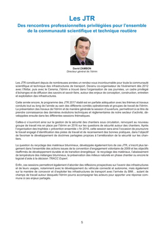5
David ZAMBON
Directeur général de l’Idrrim
Les JTR
Des rencontres professionnelles privilégiées pour l’ensemble
de la communauté scientifique et technique routière
Les JTR constituent depuis de nombreuses années un rendez-vous incontournable pour toute la communauté
scientifique et technique des infrastructures de transport. Devenu co-organisateur de l’événement dès 2012
avec l’Ifsttar, puis avec le Cerema, l’Idrrim a trouvé dans l’organisation de ces journées, un cadre privilégié
d’échanges et de diffusion des savoirs et savoir-faire, autour des enjeux de conception, construction, entretien
et exploitation des infrastructures.
Cette année encore, le programme des JTR 2017 établi est en parfaite adéquation avec les thèmes et travaux
conduits tout au long de l’année au sein des différents comités opérationnels et groupes de travail de l’Idrrim.
La présentation des travaux de l’Idrrim et de manière générale la session d’ouverture, permettront à ce titre de
prendre connaissance des dernières évolutions techniques et règlementaires de notre secteur d’activité, dé-
veloppées ensuite dans les différentes sessions thématiques.
Celles-ci s’ouvriront ainsi sur la gestion de la sécurité des chantiers sous circulation, renvoyant au nouveau
groupe de travail mis en place par l’Idrrim en 2016 sur les questions de sécurité autour des chantiers. Après
l’organisation des trophées « prévention ensemble » fin 2016, cette session sera ainsi l’occasion de poursuivre
le travail engagé d’identification des pistes de travail et de recensement des bonnes pratiques, dans l’objectif
de favoriser le développement de doctrines partagées propices à l’amélioration de la sécurité sur les chan-
tiers.
La question du recyclage des matériaux bitumineux, développée également lors de ces JTR, s’inscrit plus lar-
gement dans l’ensemble des actions issues de la convention d’engagement volontaire de 2009 et les objectifs
réaffirmés de développement durable et de transition énergétique : le recyclage des matériaux, l’abaissement
de température des mélanges bitumineux, la préservation des milieux naturels en phase chantier ou encore le
logiciel d’aide à la décision TRACC Expert.
Enfin, ces sessions permettront également d’aborder des réflexions prospectives sur l’avenir des infrastructures
et de leurs usages, notamment avec le développement du véhicule connecté et autonome, mais également
sur la manière de concevoir et d’exploiter les infrastructures de transport avec l’arrivée du BIM… autant de
champs de travail autour desquels l’Idrrim pourra accompagner les acteurs pour apporter une réponse com-
mune à ces enjeux partagés.
Dossier JTR 2017_Mise en page 1 24/01/2017 14:47 Page 5
 