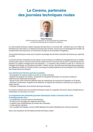 6
Le Cerema, partenaire
des journées techniques routes
Pascal Rossigny
Chef du centre de la sécurité, de l'environnement et du patrimoine,
au Cerema infrastructures de transport et matériaux
La communauté technique routière française doit faire face à un énorme défi : entretenir plus d’un million de
kilomètres de routes dans un contexte économique très contraint, avec le souci du développement durable, de
la préservation des ressources, de l’économie circulaire et de la transition énergétique.
Les journées techniques routes sont l’occasion de partager les dernières avancées techniques pour répondre
à ce défi.
Le Cerema (Centre d’expertise sur les risques, l’environnement, la mobilité et l’aménagement) est un établis-
sement public créé au 1er janvier 2014 par les articles 44 et 51 de la loi du 28 mai 2013 « portant diverses dis-
positions en matière d’infrastructures de transports ». Le Cerema a été constitué à partir de 11 services du
ministère de l’Écologie, de l’Énergie et de la Mer : le Sétra, le Certu, les Cete avec leurs laboratoires régionaux.
Les différentes entités du Cerema ont donc une longue et solide expérience de la conception et de l’entretien
des infrastructures de transport.
Les missions du Cerema sont les suivantes :
- Accompagner les acteurs publics et privés sur le plan technique.
- Apporter sa capacité d’innovation, d’ingénierie et d’expertise territoriale aux donneurs d’ordres et
notamment les collectivités territoriales.
- Assurer le lien entre recherche élaborée dans les organismes de recherche et l’expertise sur le terrain.
- Renforcer la prévention, la gestion et la résilience, la capacité des territoires à faire face aux risques de
toutes natures.
- Participer à l’élaboration de la doctrine technique française.
Le Cerema contribue ainsi aux journées techniques routes en y apportant ses divers retours d’expérience et
l’information sur les travaux en cours.
Le programme des présentes journées techniques routes s’annonce très riche
d’enseignements avec :
- La présentation de divers travaux internationaux.
- Un point sur le recyclage des matériaux bitumineux.
- La gestion des caractéristiques de surface des chaussées.
- La sécurité des chantiers.
- Les nouvelles technologies comme le BIM (Building Information Modeling) et le véhicule autonome.
Nous vous souhaitons de très belles journées techniques routes !
Dossier JTR 2017_Mise en page 1 24/01/2017 14:47 Page 6
 