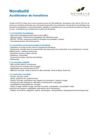 7
Novabuild
Accélérateur de transitions
Cluster du BTP en Pays de la Loire et porté par plus de 350 adhérents, Novabuild a été créé en 2012 en ré-
ponse aux mutations profondes que connaissent aujourd’hui nos professions. Novabuild est l’accélérateur des
transitions énergétiques, environnementales, digitales et sociétales pour une construction positive en Pays de
la Loire. 4 transitions qui constituent les 4 piliers de Novabuild.
1. La transition énergétique
- Rénovation énergétique performante (niveau BBC).
- Bâtiment passif – Performance énergétique des bâtiments neufs.
- BEPOS, TEPOS, autoconsommation et énergies renouvelables, réseaux.
- Commissionnement, tiers-financement.
2. La transition environnementale et climatique
- Adaptation au climat et lutte contre le changement climatique.
- Ressources, sobriété dans la consommation des ressources à la construction et en maintenance - foncier-
déplacements - matériaux biosourcés.
- Empreinte carbone et bilan carbone.
- Résilience, réversibilité.
- Economie circulaire, réduction des déchets.
- Biodiversité.
3. La transition digitale
- BIM, full BIM, BIM en maintenance.
- Carnet de suivi numérique des ouvrages.
- Digitalisation des process dans le BTP.
- Bâtiment connecté, ready to service et ville connectée, Smart building, Smart city.
4. La transition sociétale
- Confort, sécurité, sureté.
- Santé, qualité de l’air, qualité de l’eau.
- Gestion de projet, participation des usagers à la conception, maîtrise d’usage.
- Charges et coûts maîtrisés en réalisation et maintenance, coût global.
- Acceptabilité et désirabilité des ouvrages.
- Valeur d’usage, facilité d’usage, services innovants, mutualisation, accessibilité, mixité,
évolutivité des espaces, adaptabilité, optimisation de la maintenance.
- Relation au territoire, intégration urbaine, densification, métropolisation, développement économique local.
Dossier JTR 2017_Mise en page 1 24/01/2017 14:47 Page 7
 