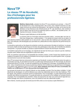 8
Nova’TP
Le réseau TP de Novabuild,
lieu d’échanges pour les
professionnels ligériens
Matthieu Nedonchelle, président de Nova’TP nous présente son principe : « Nova’TP
de Novabuild est un lieu d’échange libre, très ouvert, avec l’objectif d’avancer sur des
sujets communs qui motivent les participants : les maîtres d’ouvrage, car ce sont eux les
décideurs et les financeurs des infrastructures de TP ; les chercheurs, très nombreux
dans la région Pays de la Loire et organisés grâce au LiRGeC ; les sociétés privés : en-
treprises de travaux, bureaux d’études… ».
Plusieurs sujets fédérateurs ont été identifiés.
Le premier porte sur l’innovation dans les marchés publics : comment aller vers des ca-
hiers des charges plus « performantiels » ? Un groupe de travail a été mis en place, et
s’est attaché à décliner cette question sur un cas concret : celui du choix des matériaux pour les pistes cycla-
bles. Une méthode a été développée pour permettre aux collectivités de mieux objectiver les performances at-
tendues.
Le deuxième sujet porte sur les digues de protection contre les submersions fluviales et maritimes. Le groupe
de travail a établi une liste de techniques en fonction des pathologies et des sites, afin d’identifier les solutions
manquantes. Le groupe travaille sur plusieurs expérimentations incluant des techniques recensées.
Le troisième sujet porte sur le recyclage, son objectif est de lever les freins pour s'assurer que les matériaux
recyclés soient utilisés dans les applications à plus forte valeur.
Enfin, le quatrième sujet porte sur l’acceptabilité des chantiers urbains. Limiter l’impact des chantiers par une
meilleure conception et une meilleure concertation tout au long du projet est une préoccupation forte. Le groupe
de travail est en cours de mise en place.
Nova’TP est présent dans les événements organisés par Novabuild, occasion d’échanges autour de sujets ou
d’exemples concrets, ils permettent de toucher un public large intéressé par les TP. Par exemple, les derniers
événements Nova’TP ont été : la visite de la plateforme de recyclage de La Rochelle, l’acceptabilité des chan-
tiers : retour d’expériences des travaux du tramway à Nantes et la conférence sur les techniques de dragages
et la gestion des sédiments avec la CoTITA ouest. Dans quelques jours Nova’TP sera co-animateur de
l’atelier sur le BIM dans le TP lors des journées techniques route.
Les groupes de travail ont pour objectif d’aboutir sur des résultats concrets. Pour les pistes cyclables, il s’agit
désormais de développer un outil de référence pour aider les collectivités dans le choix des matériaux. Pour
les digues, des solutions innovantes seront à expérimenter. Pour le recyclage, un guide régional des graves
recyclés sera diffusé prochainement. Ce guide permettra de comprendre et de s’adapter au contexte local du
recyclage. Pour l’acceptabilité des chantiers, l’enjeu est aujourd’hui de créer une communauté régionale sou-
haitant partager des retours d’expérience, avec une présence forte des collectivités locales.
Bien entendu, d’autres groupes de travail pourront être crées sur de nouveaux sujets fédérateurs !
Dossier JTR 2017_Mise en page 1 24/01/2017 14:47 Page 8
 