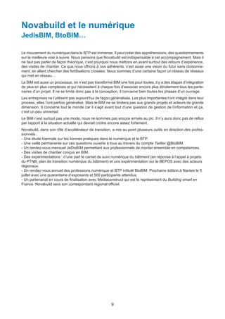 9
Novabuild et le numérique
JedisBIM, BtoBIM…
Le mouvement du numérique dans le BTP est immense. Il peut créer des appréhensions, des questionnements
sur la meilleure voie à suivre. Nous pensons que Novabuild est indispensable à cet accompagnement. Mais il
ne faut pas parler de façon théorique, c’est pourquoi nous mettons en avant surtout des retours d’expérience,
des visites de chantier. Ce que nous offrons à nos adhérents, c’est aussi une vision du futur sans cloisonne-
ment, en allant chercher des fertilisations croisées. Nous sommes d’une certaine façon un réseau de réseaux
qui met en réseau…
Le BIM est aussi un processus, on n’est pas transformé BIM une fois pour toutes, il y a des étapes d’intégration
de plus en plus complexes et qui nécessitent à chaque fois d’associer encore plus étroitement tous les parte-
naires d’un projet. Il ne se limite donc pas à la conception, il concerne bien toutes les phases d’un ouvrage.
Les entreprises ne l’utilisent pas aujourd’hui de façon généralisée. Les plus importantes l’ont intégré dans leur
process, elles l’ont parfois généralisé. Mais le BIM ne se limitera pas aux grands projets et acteurs de grande
dimension. Il concerne tout le monde car il s’agit avant tout d’une question de gestion de l’information et ça,
c’est un peu universel.
Le BIM n’est surtout pas une mode, nous ne sommes pas encore arrivés au pic. Il n’y aura donc pas de reflux
par rapport à la situation actuelle qui devrait croitre encore assez fortement.
Novabuild, dans son rôle d’accélérateur de transition, a mis au point plusieurs outils en direction des profes-
sionnels :
- Une étude biennale sur les bonnes pratiques dans le numérique et le BTP.
- Une veille permanente sur ces questions ouverte à tous au travers du compte Twitter @BtoBIM.
- Un rendez-vous mensuel JeDisBIM permettant aux professionnels de monter ensemble en compétences.
- Des visites de chantier conçus en BIM.
- Des expérimentations : d’une part le carnet de suivi numérique du bâtiment (en réponse à l’appel à projets
du PTNB, plan de transition numérique du bâtiment) et une expérimentation sur le BEPOS avec des acteurs
régionaux.
- Un rendez-vous annuel des professions numérique et BTP intitulé BtoBIM. Prochaine édition à Nantes le 5
juillet avec une quarantaine d’exposants et 500 participants attendus.
- Un partenariat en cours de finalisation avec Mediaconstruct qui est le représentant du Building smart en
France. Novabuild sera son correspondant régional officiel.
Dossier JTR 2017_Mise en page 1 24/01/2017 14:47 Page 9
 