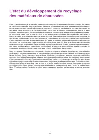 10
L’état du développement du recyclage
des matériaux de chaussées
Face à l’accroissement de plus en plus important du volume des déchets routiers, le développement des filières
de valorisation (ré-emploi, recyclage) devient préférable à une mise en décharge généralement prohibée pour
les déchets considérés comme non-ultimes ou dont le coût (transport, stabilisation et stockage) est de plus en
plus élevé. Cette réutilisation de déchets routiers s’inscrit dans le cadre du développement durable et a été
fortement stimulée au cours de ces dernières décennies par un manque de ressources en granulats appropriés,
un manque de zones pour la mise en dépôt et des avantages économiques non négligeables. De ce fait, à
l’heure actuelle, le recyclage en place, ou après stockage, des matériaux de chaussées prend une place de
plus en plus importante en technique d’entretien de chaussées ou de construction neuve avec augmentation
d’autre part de la proportion de recyclés vis-à-vis de l’apport en matériau neuf dans la formulation des mélanges
bitumineux par exemple (avec l’objectif parfois affiché de tendre vers 100 % de recyclés dans le cas de maté-
riaux pour couches structurelles). Cette tendance au recyclage concerne tous les types de matériaux routiers :
non traités, traités aux liants hydrauliques ou bitumineux, le recyclage faisant lui aussi appel à tous types de
traitements : émulsions, bitume chaud ou « tiède », liants hydrauliques, liants mixtes.
Dans ce contexte d’évolution des pratiques vers de plus en plus de recyclage et de recherches internationales
sur le sujet, il est apparu stratégique et complémentaire de préparer au niveau national, un programme sous
l’égide de l’Irex. Celui-ci comprend le projet Mure, développé conjointement au projet de recherche ANR Im-
provmure dont l’objectif essentiel est d’évaluer techniquement le multi-recyclage des matériaux bitumineux et
d’élaborer des méthodologies d’optimisation des matériaux routiers incorporant des recyclés d’un point de vue
mécanique, environnemental et économique dans un contexte de développement durable. Enfin, pour pouvoir
affirmer dans le futur « la carrière, c’est la route », et tendre vers le recyclage optimal, des guides techniques
sont développés. Citons à titre d’exemple ceux développés au niveau national, avec l’Idrrim, et en local avec
Nova TP, qui permettent d’exploiter au mieux les connaissances acquises par la pratique au sein de la profes-
sion.
Dossier JTR 2017_Mise en page 1 24/01/2017 14:47 Page 10
 