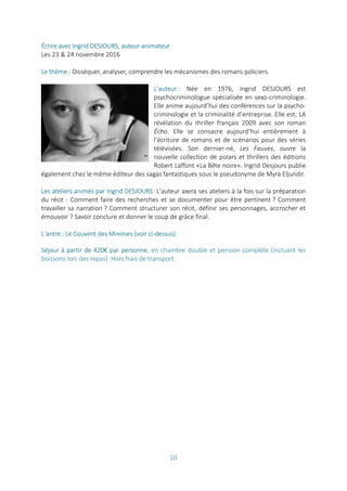 10
Écrire avec Ingrid DESJOURS, auteur-animateur
Les 23 & 24 novembre 2016
Le thème : Disséquer, analyser, comprendre les mécanismes des romans policiers.
L’auteur : Née en 1976, Ingrid DESJOURS est
psychocriminologue spécialisée en sexo-criminologie.
Elle anime aujourd’hui des conférences sur la psycho-
criminologie et la criminalité d’entreprise. Elle est, LA
révélation du thriller français 2009 avec son roman
Écho. Elle se consacre aujourd’hui entièrement à
l’écriture de romans et de scénarios pour des séries
télévisées. Son dernier-né, Les Fauves, ouvre la
nouvelle collection de polars et thrillers des éditions
Robert Laffont «La Bête noire». Ingrid Desjours publie
également chez le même éditeur des sagas fantastiques sous le pseudonyme de Myra Eljundir.
Les ateliers animés par Ingrid DESJOURS: L’auteur axera ses ateliers à la fois sur la préparation
du récit : Comment faire des recherches et se documenter pour être pertinent ? Comment
travailler sa narration ? Comment structurer son récit, définir ses personnages, accrocher et
émouvoir ? Savoir conclure et donner le coup de grâce final.
L’antre : Le Couvent des Minimes (voir ci-dessus).
Séjour à partir de 420€ par personne, en chambre double et pension complète (incluant les
boissons lors des repas). Hors frais de transport.
 