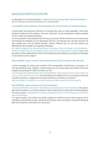 11
QUELQUES MOTS D'AUTEURS
Ils répondent ici à la même question : «Qu'est-ce qui vous a séduit dans L'Antre Parenthèse ?»
(Des mini-entretiens d'auteurs sont disponibles sur la page Facebook) :
Laurent BINET, auteur-invité de L’Antre Parenthèse, les 15 & 16 octobre à L’Hostellerie Bérard :
«J’aime parler des processus d’écriture et d’autant plus dans un cadre agréable. J’aime bien
analyser et discuter de la pratique. C’est mon côté prof. J’ai été enseignant en lettres pendant
10 ans, c’était ma vocation première.
Je ne suis pas dans la sacralisation de l’écriture, je suis pour l’école américaine où il y a beaucoup
de technique et d’analyse, où l’on décortique l’écriture. Ce n’est pas pour rien que celui qui a le
plus compté pour moi est Roland Barthes. Comme Umberto Eco, ce sont des auteurs qui
décortiquent leur procédé, leur approche théorique.
Ces séjours proposent de discuter technique et pratique, c’est un échange, une transmission.
J’aime le contact avec les non-professionnels, car ils ont un enthousiasme revigorant qu’il n’y a
pas dans le milieu professionnel. Grâce à mon expérience de professeur, je sais que ces échanges
ne sont jamais à sens unique.»
Pascal DESSAINT, auteur-invité de L’Antre Parenthèse, les 18 & 19 octobre au Mas des Grès :
«J’aime envisager les choses avec intimité. C’est irremplaçable l’intimité avec les lecteurs. Ce
sont des moments vrais, insolites. J’ai des lecteurs qui me suivent depuis des ateliers d’écriture
auxquels j’ai participé en 1993 à La Roche-sur-Yon.
Ces échanges sont extrêmement riches et réconfortants. Cela donne du sens à mon écriture car
je suis en prise directe avec le réel. Et la littérature est le reflet du réel. Je suis toujours prêt à de
nouvelles aventures, à explorer de nouveaux territoires car demain s’y construit.
Avec ces ateliers, je satisfais mon sens de l’aventure et des rencontres. Ça me nourrit.»
Patrick RAYNAL, auteur-animateur de L’Antre Parenthèse :
«C’est tout d’abord le cadre qui me séduit dans la proposition de L’Antre Parenthèse. Des séjours
dans de tels endroits, ce n’est pas commun. Mais surtout j’aime ce côté petit séminaire proposé
lors de ces séjours. Contrairement à d’autres ateliers d’écriture, on a le temps de rencontrer les
gens et d’échanger.
Il se passe toujours des choses très fortes pendant les ateliers et nous avons toujours de la
nostalgie, un pincement au cœur, quand ils se terminent. Avec ces séjours, on prend le temps de
faire une rencontre, d’être dans une continuité. »
 