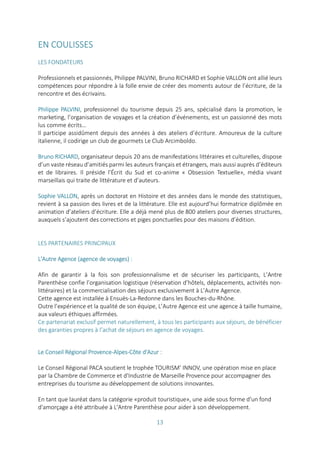 13
EN COULISSES
LES FONDATEURS
Professionnels et passionnés, Philippe PALVINI, Bruno RICHARD et Sophie VALLON ont allié leurs
compétences pour répondre à la folle envie de créer des moments autour de l’écriture, de la
rencontre et des écrivains.
Philippe PALVINI, professionnel du tourisme depuis 25 ans, spécialisé dans la promotion, le
marketing, l’organisation de voyages et la création d’événements, est un passionné des mots
lus comme écrits…
Il participe assidûment depuis des années à des ateliers d’écriture. Amoureux de la culture
italienne, il codirige un club de gourmets Le Club Arcimboldo.
Bruno RICHARD, organisateur depuis 20 ans de manifestations littéraires et culturelles, dispose
d’un vaste réseau d’amitiés parmi les auteurs français et étrangers, mais aussi auprès d’éditeurs
et de libraires. Il préside l’Écrit du Sud et co-anime « Obsession Textuelle», média vivant
marseillais qui traite de littérature et d’auteurs.
Sophie VALLON, après un doctorat en Histoire et des années dans le monde des statistiques,
revient à sa passion des livres et de la littérature. Elle est aujourd’hui formatrice diplômée en
animation d’ateliers d’écriture. Elle a déjà mené plus de 800 ateliers pour diverses structures,
auxquels s’ajoutent des corrections et piges ponctuelles pour des maisons d’édition.
LES PARTENAIRES PRINCIPAUX
L'Autre Agence (agence de voyages) :
Afin de garantir à la fois son professionnalisme et de sécuriser les participants, L’Antre
Parenthèse confie l’organisation logistique (réservation d’hôtels, déplacements, activités non-
littéraires) et la commercialisation des séjours exclusivement à L’Autre Agence.
Cette agence est installée à Ensuès-La-Redonne dans les Bouches-du-Rhône.
Outre l’expérience et la qualité de son équipe, L’Autre Agence est une agence à taille humaine,
aux valeurs éthiques affirmées.
Ce partenariat exclusif permet naturellement, à tous les participants aux séjours, de bénéficier
des garanties propres à l’achat de séjours en agence de voyages.
Le Conseil Régional Provence-Alpes-Côte d'Azur :
Le Conseil Régional PACA soutient le trophée TOURISM' INNOV, une opération mise en place
par la Chambre de Commerce et d'Industrie de Marseille Provence pour accompagner des
entreprises du tourisme au développement de solutions innovantes.
En tant que lauréat dans la catégorie «produit touristique», une aide sous forme d'un fond
d'amorçage a été attribuée à L'Antre Parenthèse pour aider à son développement.
 