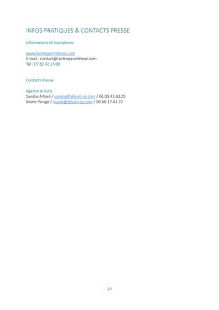 14
INFOS PRATIQUES & CONTACTS PRESSE
Informations et inscriptions
www.lantreparenthese.com
E-mail : contact@lantreparenthese.com
Tel : 07 82 42 15 08
Contacts Presse
Agence le büro
Sandra Artoré / sandra@leburo-rp.com / 06.03.43.60.25
Marie Parage / marie@leburo-rp.com / 06.60.17.43.72
 