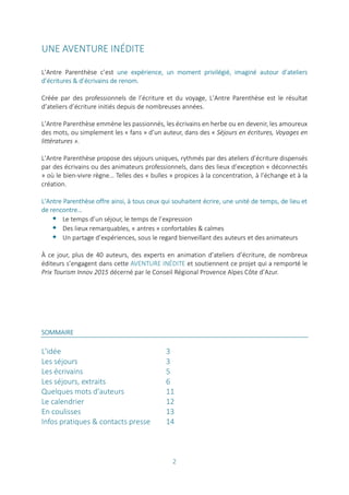 2
UNE AVENTURE INÉDITE
L’Antre Parenthèse c’est une expérience, un moment privilégié, imaginé autour d’ateliers
d’écritures & d’écrivains de renom.
Créée par des professionnels de l’écriture et du voyage, L’Antre Parenthèse est le résultat
d’ateliers d’écriture initiés depuis de nombreuses années.
L’Antre Parenthèse emmène les passionnés, les écrivains en herbe ou en devenir, les amoureux
des mots, ou simplement les « fans » d’un auteur, dans des « Séjours en écritures, Voyages en
littératures ».
L’Antre Parenthèse propose des séjours uniques, rythmés par des ateliers d’écriture dispensés
par des écrivains ou des animateurs professionnels, dans des lieux d’exception « déconnectés
» où le bien-vivre règne… Telles des « bulles » propices à la concentration, à l’échange et à la
création.
L’Antre Parenthèse offre ainsi, à tous ceux qui souhaitent écrire, une unité de temps, de lieu et
de rencontre…
 Le temps d’un séjour, le temps de l’expression
 Des lieux remarquables, « antres » confortables & calmes
 Un partage d’expériences, sous le regard bienveillant des auteurs et des animateurs
À ce jour, plus de 40 auteurs, des experts en animation d’ateliers d’écriture, de nombreux
éditeurs s’engagent dans cette AVENTURE INÉDITE et soutiennent ce projet qui a remporté le
Prix Tourism Innov 2015 décerné par le Conseil Régional Provence Alpes Côte d’Azur.
SOMMAIRE
L'idée 3
Les séjours 3
Les écrivains 5
Les séjours, extraits 6
Quelques mots d'auteurs 11
Le calendrier 12
En coulisses 13
Infos pratiques & contacts presse 14
 