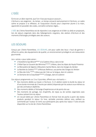 3
L’IDÉE
Écrire est un désir exprimé, que l’on n’ose pas toujours assouvir…
L'écriture a ses exigences : du temps- un temps consacré exclusivement à l’écriture, un cadre
calme et propice à la réflexion, et l’acquisition d’outils pour s'exprimer plume à la main,
apprendre et posséder des codes, connaître certaines règles…
L’IDÉE de L’Antre Parenthèse est de répondre à ces exigences et d'aller au-delà en proposant,
lors de séjours organisés dans des hébergements singuliers, des ateliers d’écriture et des
moments d'échanges privilégiés avec des auteurs.
LES SÉJOURS
Conçus par L’Antre Parenthèse, LES SÉJOURS, ont pour cadre des lieux « haut de gamme »
offrant le calme, des équipements de qualité, un environnement privilégié et une restauration
gourmande.
Les « antres » pour cette saison :
 L'Hostellerie-Spa Bérard**** à la Cadière d’Azur, dans le Var
 L'Hôtel-Spa Le Couvent des Minimes***** à Mane, dans les Alpes de Haute Provence
 Le Monastère de Ségriès à Moustiers Sainte-Marie, dans les Gorges du Verdon
 La Bastide du Calalou**** à Moissac Bellevue, aux portes des Gorges du Verdon
 Le Mas des Grès **** à deux pas de L'Isle sur la Sorgue, dans le Luberon
 Le Domaine de la Coquillade***** à Gargas, dans le Luberon
Ces séjours programmés sur 2 ou 3 journées, offrent aux « écrivants » :
 Des moments dédiés au travail, à l’écriture. 3 à 5 ateliers (selon la durée du séjour et
d’une durée minimale de 2 heures par atelier) dispensés par les auteurs eux-mêmes ou
par des animateurs diplômés.
 Des moments dédiés à l’échange d’expériences et de points de vue.
 Des moments de partage, lors d’apéritifs, de repas ou de soirées organisées avec
l’auteur présent lors du séjour.
 Un recueil édité par L'Antre Parenthèse en format livre de poche à partir des textes
produits pendant le séjour. Ce livre, véritable première édition sera, préfacé ou
commenté par l’auteur et remis aux participants peu après leur séjour. Il sera ensuite
disponible sur le site de L’Antre Parenthèse.
 