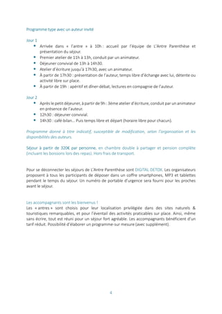 4
Programme type avec un auteur invité
Jour 1
 Arrivée dans « l’antre » à 10h : accueil par l’équipe de L’Antre Parenthèse et
présentation du séjour.
 Premier atelier de 11h à 13h, conduit par un animateur.
 Déjeuner convivial de 13h à 14h30.
 Atelier d’écriture jusqu’à 17h30, avec un animateur.
 À partir de 17h30 : présentation de l’auteur, temps libre d’échange avec lui, détente ou
activité libre sur place.
 À partir de 19h : apéritif et dîner-débat, lectures en compagnie de l’auteur.
Jour 2
 Après le petit déjeuner, à partir de 9h : 3ème atelier d’écriture, conduit par un animateur
en présence de l’auteur.
 12h30 : déjeuner convivial.
 14h30 : café-bilan… Puis temps libre et départ (horaire libre pour chacun).
Programme donné à titre indicatif, susceptible de modification, selon l’organisation et les
disponibilités des auteurs.
Séjour à partir de 320€ par personne, en chambre double à partager et pension complète
(incluant les boissons lors des repas). Hors frais de transport.
Pour se déconnecter les séjours de L'Antre Parenthèse sont DIGITAL DETOX. Les organisateurs
proposent à tous les participants de déposer dans un coffre smartphones, MP3 et tablettes
pendant le temps du séjour. Un numéro de portable d’urgence sera fourni pour les proches
avant le séjour.
Les accompagnants sont les bienvenus !
Les « antres » sont choisis pour leur localisation privilégiée dans des sites naturels &
touristiques remarquables, et pour l’éventail des activités praticables sur place. Ainsi, même
sans écrire, tout est réuni pour un séjour fort agréable. Les accompagnants bénéficient d’un
tarif réduit. Possibilité d’élaborer un programme-sur mesure (avec supplément).
 