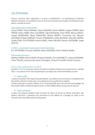 5
LES ÉCRIVAINS
Connus, reconnus, dits « populaires » ou plus « confidentiels », ils représentent la diversité
littéraire française. Ils se prêtent au jeu et vont à la rencontre des amateurs de littérature avec
plaisir, curiosité et envie !
Déjà programmés en 2016 & 2017 :
Laurent BINET, Patrick RAYNAL, Pascal DESSAINT, Olivier WEBER, Hugues SERRAF, René
FRÉGNI, Cédric FABRE, Marc VILLEMAIN, Ingrid DESJOURS, Irène FRAIN, Marcus MALTE,
Joseph INCARDONA, Maud TABACHNIK, Michel MOATTI, Emmanuel LOI, Maurice
GOUIRAN, Philippe CARRESE, François THOMAZEAU, Gilles ASCARIDE, Gilles DEL PAPPAS,
Estelle FENZI, Pia PETERSEN, Karine GIEBEL, Marie NEUSER, Romain SLOCOMBE, Serge
SCOTTO.
En 2017, ils rejoindront l’aventure de L’Antre Parenthèse :
Éric FOTTORINO, Christian GARCIN, Olivier DESCOSSE, Henri-Frédéric BLANC…
Enthousiastes & à venir… :
Mathias ENARD, Michel BUSSI, Philippe CLAUDEL, Éric GIACOMETTI, Jacques RAVENNE,
Frank THILLIEZ, ainsi que des auteurs étrangers, tel que R.J ELLORY, et bien d’autres…
Des écrivains impliqués dans les séjours
Certains ÉCRIVAINS sont eux-mêmes animateurs d’ateliers d’écriture et assureront ce « double
rôle ». Les auteurs ont le choix de participer aux séjours de L'Antre Parenthèse au titre :
 Auteur-invité
L’auteur est présent 24h auprès des participants. Les ateliers sont animés par un professionnel
des ateliers d'écriture choisi pour son expérience et la qualité de ses ateliers.
L'auteur participe à certains ateliers et se rend disponible pour des moments de partage, de
discussions libres et décontractées et pour un dîner-débat-lecture autour de ses œuvres.
 Auteur-animateur
L’auteur est présent pendant toute la durée du séjour et assure lui-même l'animation des
ateliers d’écriture. Il participe aux rencontres et aux débats et il partage les repas et les
moments de convivialité avec les participants.
 