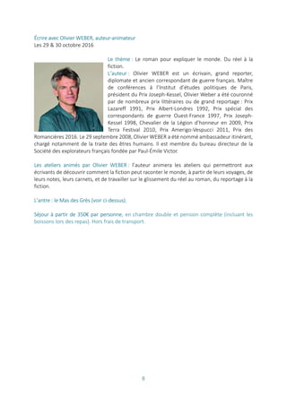 8
Écrire avec Olivier WEBER, auteur-animateur
Les 29 & 30 octobre 2016
Le thème : Le roman pour expliquer le monde. Du réel à la
fiction.
L’auteur : Olivier WEBER est un écrivain, grand reporter,
diplomate et ancien correspondant de guerre français. Maître
de conférences à l’Institut d’études politiques de Paris,
président du Prix Joseph-Kessel, Olivier Weber a été couronné
par de nombreux prix littéraires ou de grand reportage : Prix
Lazareff 1991, Prix Albert-Londres 1992, Prix spécial des
correspondants de guerre Ouest-France 1997, Prix Joseph-
Kessel 1998, Chevalier de la Légion d’honneur en 2009, Prix
Terra Festival 2010, Prix Amerigo-Vespucci 2011, Prix des
Romancières 2016. Le 29 septembre 2008, Olivier WEBER a été nommé ambassadeur itinérant,
chargé notamment de la traite des êtres humains. Il est membre du bureau directeur de la
Société des explorateurs français fondée par Paul-Émile Victor.
Les ateliers animés par Olivier WEBER : l’auteur animera les ateliers qui permettront aux
écrivants de découvrir comment la fiction peut raconter le monde, à partir de leurs voyages, de
leurs notes, leurs carnets, et de travailler sur le glissement du réel au roman, du reportage à la
fiction.
L’antre : le Mas des Grès (voir ci-dessus).
Séjour à partir de 350€ par personne, en chambre double et pension complète (incluant les
boissons lors des repas). Hors frais de transport.
 