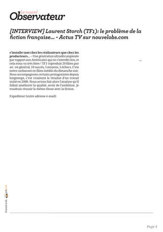 [INTERVIEW] Laurent Storch (TF1): le problème de la
                fiction française... - Actus TV sur nouvelobs.com

                s’installe tant chez les réalisateurs que chez les
                producteurs… – Une génération ultradécomplexée
                par rapport aux Américains qui ne s’interdit rien, et             …
                cela nous va très bien ! TF1 coproduit 20 films par
                an : en général, 10 succès, 5 moyens, 5 échecs. C’est
                notre carburant en films inédits du dimanche soir.
                Nous accompagnons certains protagonistes depuis           
                longtemps, c’est vraiment le résultat d’un travail
                initié en 2000. Nous avions fait alors l’analyse qu’il            
                fallait améliorer la qualité, avoir de l’ambition. Je
                voudrais réussir la même chose avec la fiction.

                Expediteur (votre adresse e-mail) 

                                                                              
                                                                  


                                


                 


                 
joliprint
 Printed with




                                                                                      Page 3
 