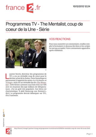 10/12/2012 12:24




                Programmes TV - The Mentalist, coup de
                coeur de la Une - Série

                                                                                VOS REACTIONS
                                                                                Pour nous soumettre un commentaire, veuillez rem-
                                                                                plir le formulaire ci-dessous (les liens et les scripts
                                                                                ne sont pas acceptés). Votre commentaire apparaîtra
                                                                                après validation.




                                                                          dr




                L
                      aurent Storch, directeur des programmes de
                      TF1, a eu un véritable coup de coeur pour le
                      dernier achat de la chaîne. Entre fantastique et
                paranormal, il apprécie les séries «La 11e heure» et
                «Fringe», mais est un véritable fan de «The Menta-
                list». Cette fiction cartonne aux Etats-Unis sur CBS
                avec en moyenne dix-sept millions de téléspecta-
                teurs. «J’ai un goût très populaire. Son héros est
                charismatique. Il plaît beaucoup aux femmes!»,
                dit-il. Le programme devrait débarquer sur TF1,
                d’ici l’automne.

                
joliprint
 Imprimé avec




                           http://france2.tvmagv5.partner-tvmag.net/programme-tv/article/serie/44366/the-mentalist-coup-de-coeur-de-la-une.html


                                                                                                                                         Page 1
 