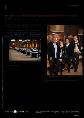 10/12/2012 12:26




                                                                                                                                              Masterchef : les premières images du plus grand concours d’amateurs de cuisine
                                                                                                                                              de TF1


                                                                                                                                              tues dans l’atelier Masterchef ainsi qu’en extérieur
                                                                                                                                              (à Rome, au Mont Saint-Michel...).

                                                                                                                                              Qui sera sacré Masterchef de TF1 ? En attendant
                                                                                                                                              la réponse attendue après les vacances d’été et les
                                                                                                                                              télé-réalités Secret Story 4 (TF1) et Trompe-moi si
                                                                                                                                              tu peux (M6), découvrez les premières images de
http://tele.premiere.fr/News-Photos/PHOTOS-Masterchef-les-premieres-images-du-plus-grand-concours-d-amateurs-de-cuisine-de-TF1-2361419/MAS-




                                                                                                                                              Carole Rousseau et des 3 chefs jurés de Masterchef...




                                                                                                                                                 •	
                                                                                                                                                      © christophe chevalin-tf1 MASTER CHEF

                                                                                                                                              DECORS BARBECUE




                                                                                                                                                                                                        •	
                                                                                                                                                                                                             © christophe chevalin-tf1 MASTER CHEF

                                                                                                                                                                                                      Carole Rousseau accompagnée des 3 jurés de Mas-
                                                                                                                                                                                                      terchef




                                                                                                                                              Love this                    PDF?            Add it to your Reading List! 4 joliprint.com/mag
                                                                                                                                                                                                                                                Page 2
 